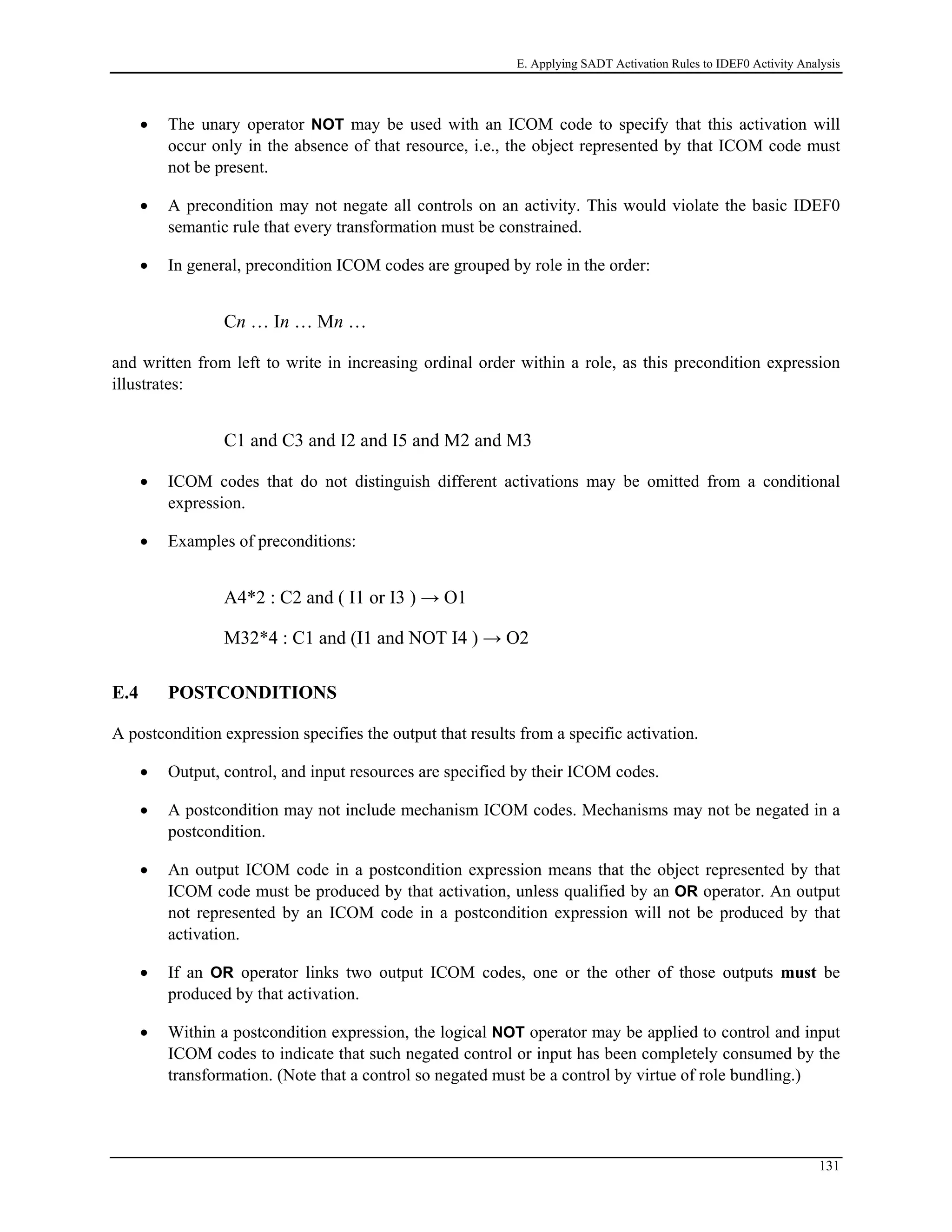 E. Applying SADT Activation Rules to IDEF0 Activity Analysis
• The unary operator NOT may be used with an ICOM code to specify that this activation will
occur only in the absence of that resource, i.e., the object represented by that ICOM code must
not be present.
• A precondition may not negate all controls on an activity. This would violate the basic IDEF0
semantic rule that every transformation must be constrained.
• In general, precondition ICOM codes are grouped by role in the order:
Cn … In … Mn …
and written from left to write in increasing ordinal order within a role, as this precondition expression
illustrates:
C1 and C3 and I2 and I5 and M2 and M3
• ICOM codes that do not distinguish different activations may be omitted from a conditional
expression.
• Examples of preconditions:
A4*2 : C2 and ( I1 or I3 ) → O1
M32*4 : C1 and (I1 and NOT I4 ) → O2
E.4 POSTCONDITIONS
A postcondition expression specifies the output that results from a specific activation.
• Output, control, and input resources are specified by their ICOM codes.
• A postcondition may not include mechanism ICOM codes. Mechanisms may not be negated in a
postcondition.
• An output ICOM code in a postcondition expression means that the object represented by that
ICOM code must be produced by that activation, unless qualified by an OR operator. An output
not represented by an ICOM code in a postcondition expression will not be produced by that
activation.
• If an OR operator links two output ICOM codes, one or the other of those outputs must be
produced by that activation.
• Within a postcondition expression, the logical NOT operator may be applied to control and input
ICOM codes to indicate that such negated control or input has been completely consumed by the
transformation. (Note that a control so negated must be a control by virtue of role bundling.)
131
 