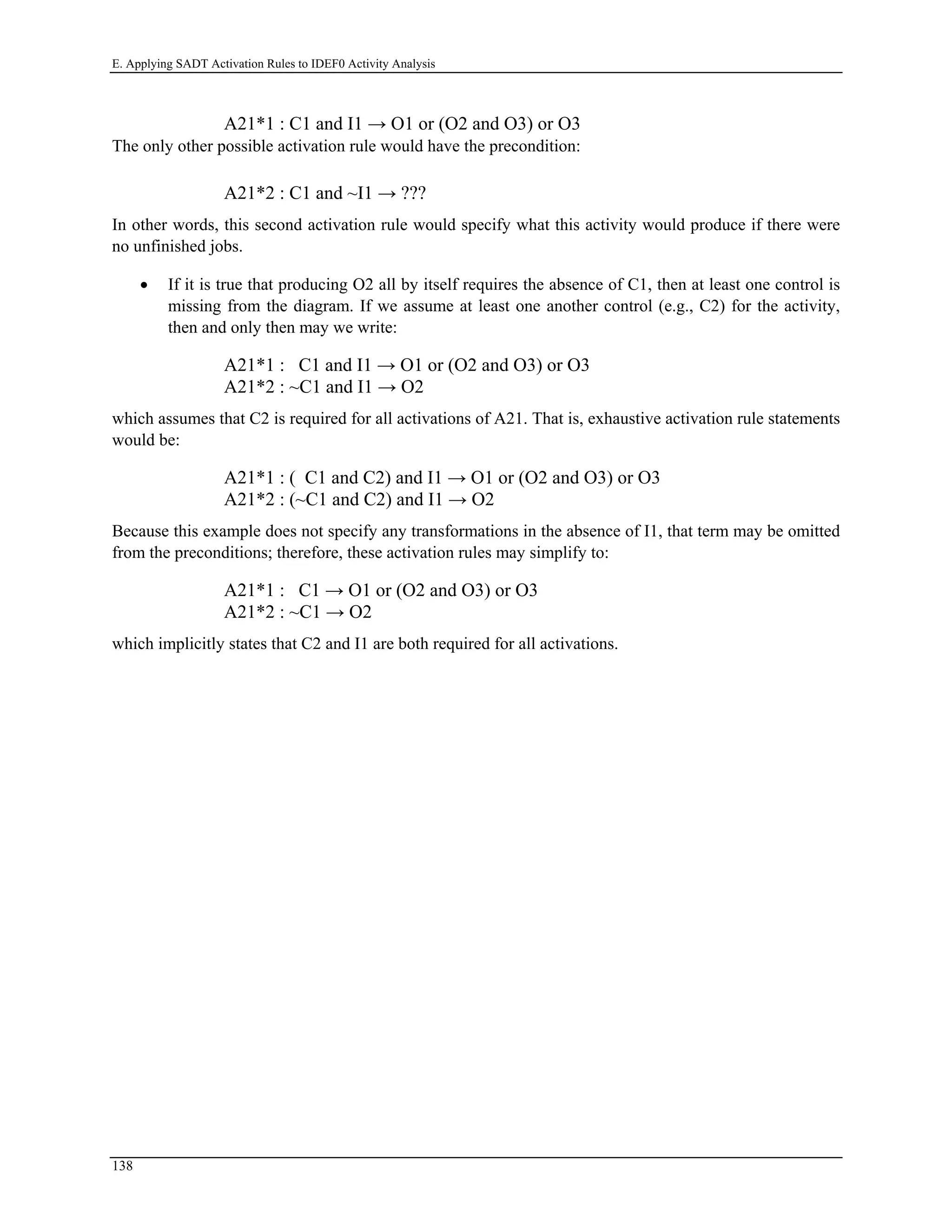 E. Applying SADT Activation Rules to IDEF0 Activity Analysis
A21*1 : C1 and I1 → O1 or (O2 and O3) or O3
The only other possible activation rule would have the precondition:
A21*2 : C1 and ~I1 → ???
In other words, this second activation rule would specify what this activity would produce if there were
no unfinished jobs.
• If it is true that producing O2 all by itself requires the absence of C1, then at least one control is
missing from the diagram. If we assume at least one another control (e.g., C2) for the activity,
then and only then may we write:
A21*1 : C1 and I1 → O1 or (O2 and O3) or O3
A21*2 : ~C1 and I1 → O2
which assumes that C2 is required for all activations of A21. That is, exhaustive activation rule statements
would be:
A21*1 : ( C1 and C2) and I1 → O1 or (O2 and O3) or O3
A21*2 : (~C1 and C2) and I1 → O2
Because this example does not specify any transformations in the absence of I1, that term may be omitted
from the preconditions; therefore, these activation rules may simplify to:
A21*1 : C1 → O1 or (O2 and O3) or O3
A21*2 : ~C1 → O2
which implicitly states that C2 and I1 are both required for all activations.
138
 
