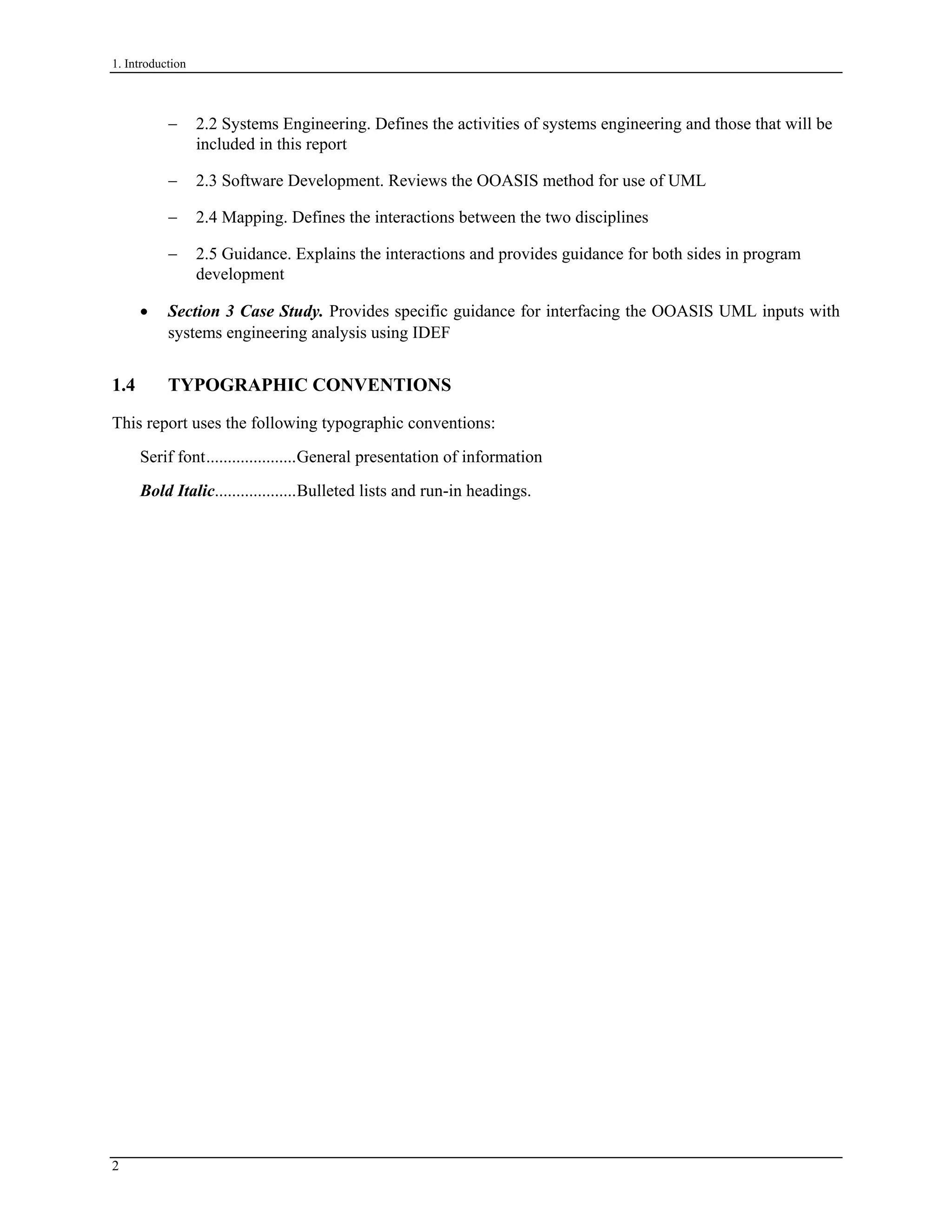 1. Introduction
− 2.2 Systems Engineering. Defines the activities of systems engineering and those that will be
included in this report
− 2.3 Software Development. Reviews the OOASIS method for use of UML
− 2.4 Mapping. Defines the interactions between the two disciplines
− 2.5 Guidance. Explains the interactions and provides guidance for both sides in program
development
• Section 3 Case Study. Provides specific guidance for interfacing the OOASIS UML inputs with
systems engineering analysis using IDEF
1.4 TYPOGRAPHIC CONVENTIONS
This report uses the following typographic conventions:
Serif font.....................General presentation of information
Bold Italic...................Bulleted lists and run-in headings.
2
 