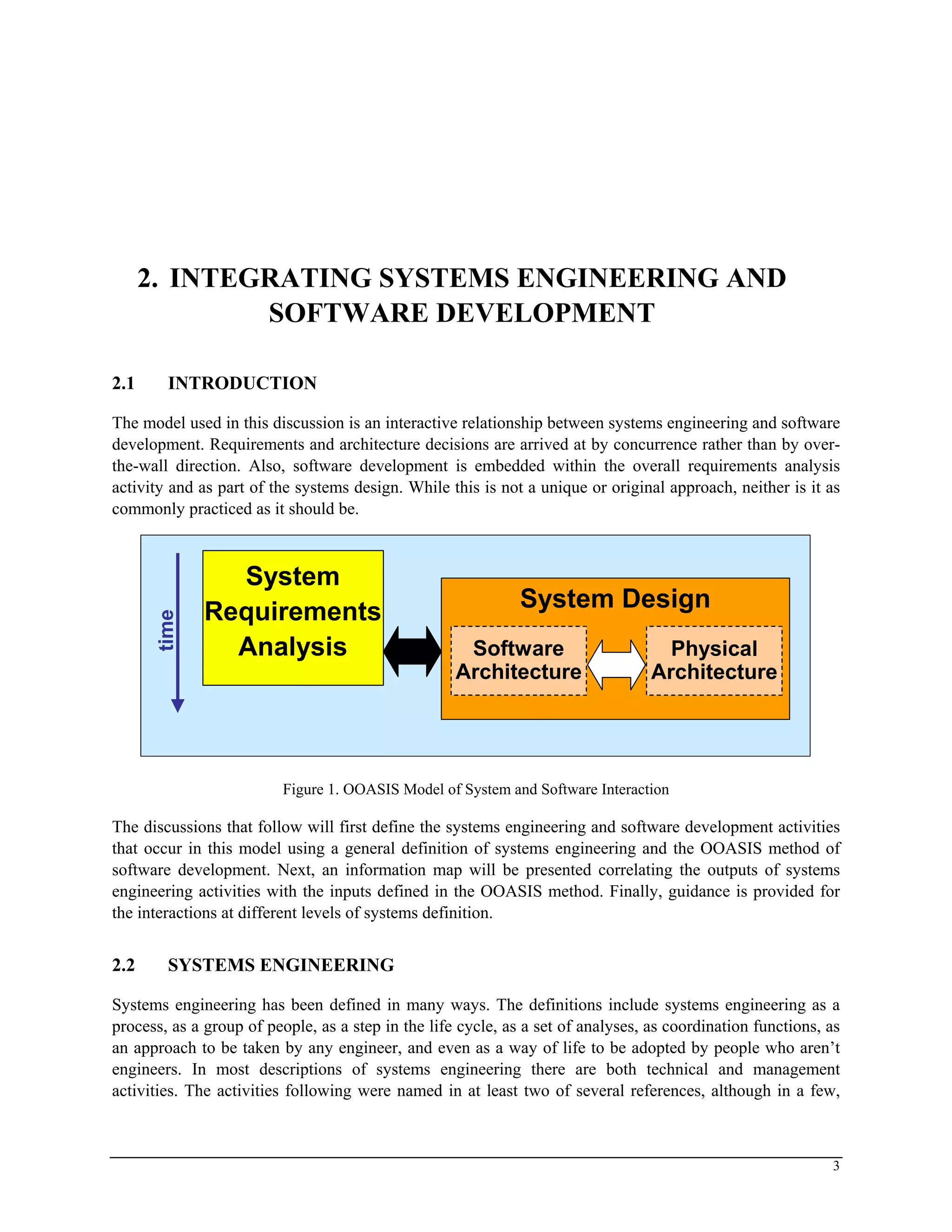 2. INTEGRATING SYSTEMS ENGINEERING AND
SOFTWARE DEVELOPMENT
2.1 INTRODUCTION
The model used in this discussion is an interactive relationship between systems engineering and software
development. Requirements and architecture decisions are arrived at by concurrence rather than by over-
the-wall direction. Also, software development is embedded within the overall requirements analysis
activity and as part of the systems design. While this is not a unique or original approach, neither is it as
commonly practiced as it should be.
System
Requirements
Analysis
System Design
Physical
Architecture
Software
Architecture
time
System
Requirements
Analysis
System Design
Physical
Architecture
Software
Architecture
time
Figure 1. OOASIS Model of System and Software Interaction
The discussions that follow will first define the systems engineering and software development activities
that occur in this model using a general definition of systems engineering and the OOASIS method of
software development. Next, an information map will be presented correlating the outputs of systems
engineering activities with the inputs defined in the OOASIS method. Finally, guidance is provided for
the interactions at different levels of systems definition.
2.2 SYSTEMS ENGINEERING
Systems engineering has been defined in many ways. The definitions include systems engineering as a
process, as a group of people, as a step in the life cycle, as a set of analyses, as coordination functions, as
an approach to be taken by any engineer, and even as a way of life to be adopted by people who aren’t
engineers. In most descriptions of systems engineering there are both technical and management
activities. The activities following were named in at least two of several references, although in a few,
3
 