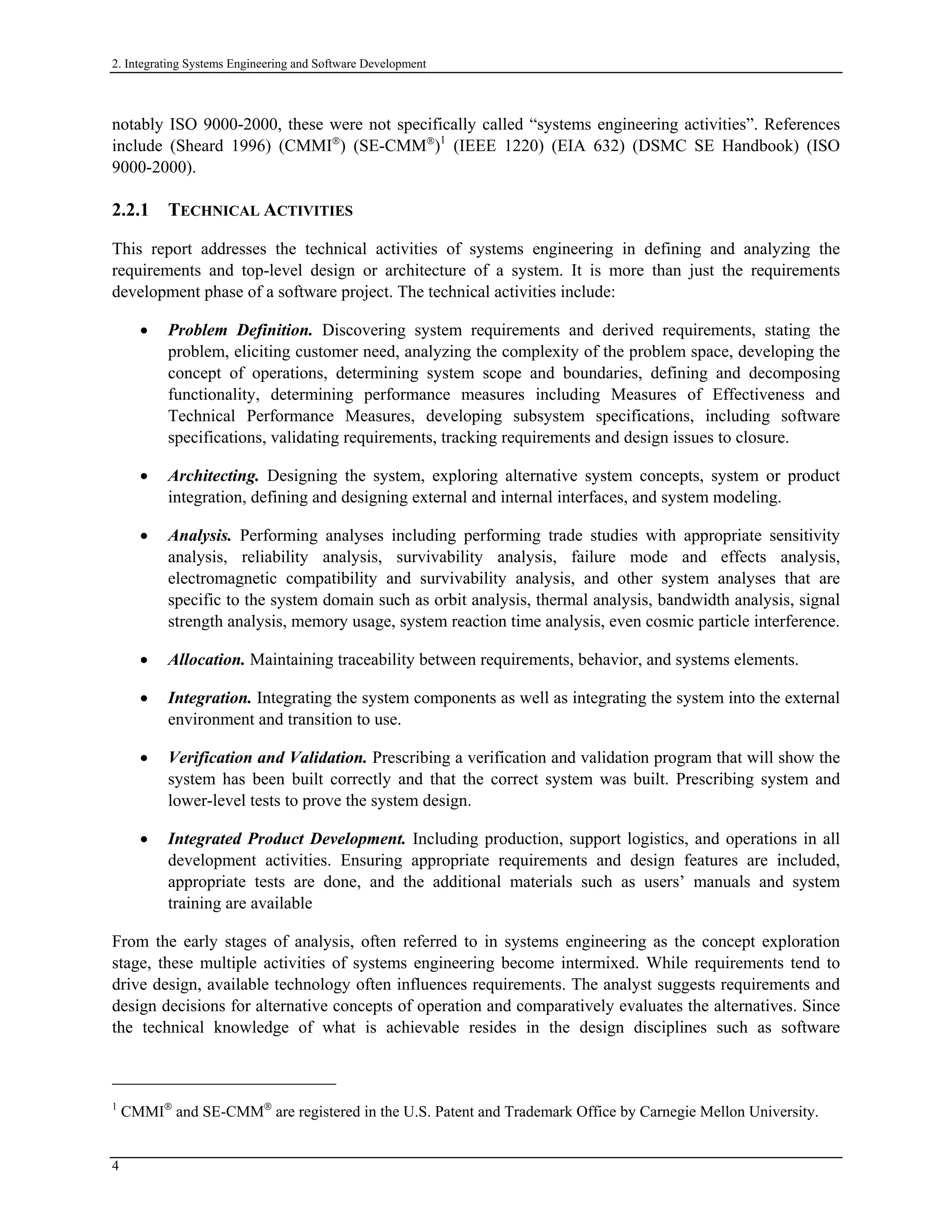 2. Integrating Systems Engineering and Software Development
notably ISO 9000-2000, these were not specifically called “systems engineering activities”. References
include (Sheard 1996) (CMMI
) (SE-CMM
)1
(IEEE 1220) (EIA 632) (DSMC SE Handbook) (ISO
9000-2000).
2.2.1 TECHNICAL ACTIVITIES
This report addresses the technical activities of systems engineering in defining and analyzing the
requirements and top-level design or architecture of a system. It is more than just the requirements
development phase of a software project. The technical activities include:
• Problem Definition. Discovering system requirements and derived requirements, stating the
problem, eliciting customer need, analyzing the complexity of the problem space, developing the
concept of operations, determining system scope and boundaries, defining and decomposing
functionality, determining performance measures including Measures of Effectiveness and
Technical Performance Measures, developing subsystem specifications, including software
specifications, validating requirements, tracking requirements and design issues to closure.
• Architecting. Designing the system, exploring alternative system concepts, system or product
integration, defining and designing external and internal interfaces, and system modeling.
• Analysis. Performing analyses including performing trade studies with appropriate sensitivity
analysis, reliability analysis, survivability analysis, failure mode and effects analysis,
electromagnetic compatibility and survivability analysis, and other system analyses that are
specific to the system domain such as orbit analysis, thermal analysis, bandwidth analysis, signal
strength analysis, memory usage, system reaction time analysis, even cosmic particle interference.
• Allocation. Maintaining traceability between requirements, behavior, and systems elements.
• Integration. Integrating the system components as well as integrating the system into the external
environment and transition to use.
• Verification and Validation. Prescribing a verification and validation program that will show the
system has been built correctly and that the correct system was built. Prescribing system and
lower-level tests to prove the system design.
• Integrated Product Development. Including production, support logistics, and operations in all
development activities. Ensuring appropriate requirements and design features are included,
appropriate tests are done, and the additional materials such as users’ manuals and system
training are available
From the early stages of analysis, often referred to in systems engineering as the concept exploration
stage, these multiple activities of systems engineering become intermixed. While requirements tend to
drive design, available technology often influences requirements. The analyst suggests requirements and
design decisions for alternative concepts of operation and comparatively evaluates the alternatives. Since
the technical knowledge of what is achievable resides in the design disciplines such as software
1
CMMI
and SE-CMM
are registered in the U.S. Patent and Trademark Office by Carnegie Mellon University.
4
 