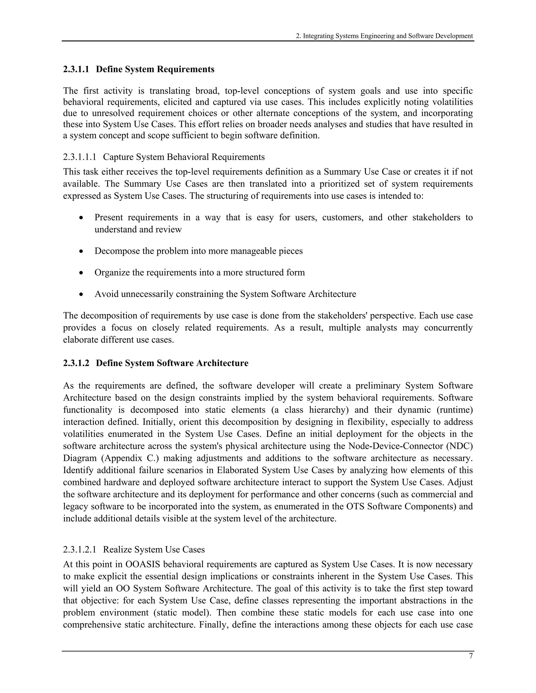 2. Integrating Systems Engineering and Software Development
2.3.1.1 Define System Requirements
The first activity is translating broad, top-level conceptions of system goals and use into specific
behavioral requirements, elicited and captured via use cases. This includes explicitly noting volatilities
due to unresolved requirement choices or other alternate conceptions of the system, and incorporating
these into System Use Cases. This effort relies on broader needs analyses and studies that have resulted in
a system concept and scope sufficient to begin software definition.
2.3.1.1.1 Capture System Behavioral Requirements
This task either receives the top-level requirements definition as a Summary Use Case or creates it if not
available. The Summary Use Cases are then translated into a prioritized set of system requirements
expressed as System Use Cases. The structuring of requirements into use cases is intended to:
• Present requirements in a way that is easy for users, customers, and other stakeholders to
understand and review
• Decompose the problem into more manageable pieces
• Organize the requirements into a more structured form
• Avoid unnecessarily constraining the System Software Architecture
The decomposition of requirements by use case is done from the stakeholders' perspective. Each use case
provides a focus on closely related requirements. As a result, multiple analysts may concurrently
elaborate different use cases.
2.3.1.2 Define System Software Architecture
As the requirements are defined, the software developer will create a preliminary System Software
Architecture based on the design constraints implied by the system behavioral requirements. Software
functionality is decomposed into static elements (a class hierarchy) and their dynamic (runtime)
interaction defined. Initially, orient this decomposition by designing in flexibility, especially to address
volatilities enumerated in the System Use Cases. Define an initial deployment for the objects in the
software architecture across the system's physical architecture using the Node-Device-Connector (NDC)
Diagram (Appendix C.) making adjustments and additions to the software architecture as necessary.
Identify additional failure scenarios in Elaborated System Use Cases by analyzing how elements of this
combined hardware and deployed software architecture interact to support the System Use Cases. Adjust
the software architecture and its deployment for performance and other concerns (such as commercial and
legacy software to be incorporated into the system, as enumerated in the OTS Software Components) and
include additional details visible at the system level of the architecture.
2.3.1.2.1 Realize System Use Cases
At this point in OOASIS behavioral requirements are captured as System Use Cases. It is now necessary
to make explicit the essential design implications or constraints inherent in the System Use Cases. This
will yield an OO System Software Architecture. The goal of this activity is to take the first step toward
that objective: for each System Use Case, define classes representing the important abstractions in the
problem environment (static model). Then combine these static models for each use case into one
comprehensive static architecture. Finally, define the interactions among these objects for each use case
7
 
