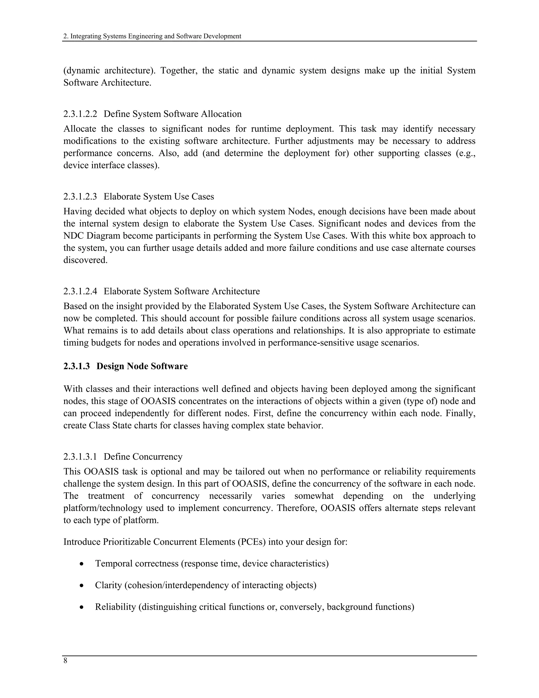 2. Integrating Systems Engineering and Software Development
(dynamic architecture). Together, the static and dynamic system designs make up the initial System
Software Architecture.
2.3.1.2.2 Define System Software Allocation
Allocate the classes to significant nodes for runtime deployment. This task may identify necessary
modifications to the existing software architecture. Further adjustments may be necessary to address
performance concerns. Also, add (and determine the deployment for) other supporting classes (e.g.,
device interface classes).
2.3.1.2.3 Elaborate System Use Cases
Having decided what objects to deploy on which system Nodes, enough decisions have been made about
the internal system design to elaborate the System Use Cases. Significant nodes and devices from the
NDC Diagram become participants in performing the System Use Cases. With this white box approach to
the system, you can further usage details added and more failure conditions and use case alternate courses
discovered.
2.3.1.2.4 Elaborate System Software Architecture
Based on the insight provided by the Elaborated System Use Cases, the System Software Architecture can
now be completed. This should account for possible failure conditions across all system usage scenarios.
What remains is to add details about class operations and relationships. It is also appropriate to estimate
timing budgets for nodes and operations involved in performance-sensitive usage scenarios.
2.3.1.3 Design Node Software
With classes and their interactions well defined and objects having been deployed among the significant
nodes, this stage of OOASIS concentrates on the interactions of objects within a given (type of) node and
can proceed independently for different nodes. First, define the concurrency within each node. Finally,
create Class State charts for classes having complex state behavior.
2.3.1.3.1 Define Concurrency
This OOASIS task is optional and may be tailored out when no performance or reliability requirements
challenge the system design. In this part of OOASIS, define the concurrency of the software in each node.
The treatment of concurrency necessarily varies somewhat depending on the underlying
platform/technology used to implement concurrency. Therefore, OOASIS offers alternate steps relevant
to each type of platform.
Introduce Prioritizable Concurrent Elements (PCEs) into your design for:
• Temporal correctness (response time, device characteristics)
• Clarity (cohesion/interdependency of interacting objects)
• Reliability (distinguishing critical functions or, conversely, background functions)
8
 