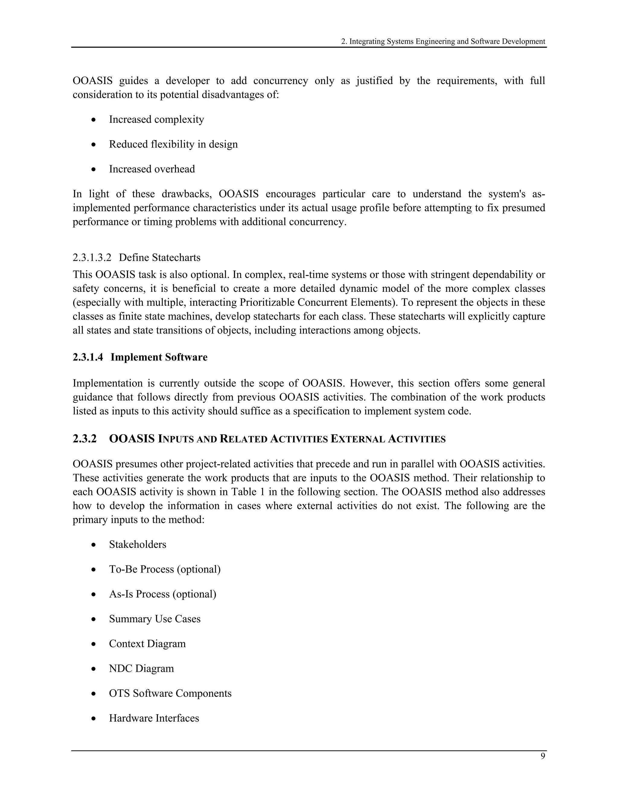 2. Integrating Systems Engineering and Software Development
OOASIS guides a developer to add concurrency only as justified by the requirements, with full
consideration to its potential disadvantages of:
• Increased complexity
• Reduced flexibility in design
• Increased overhead
In light of these drawbacks, OOASIS encourages particular care to understand the system's as-
implemented performance characteristics under its actual usage profile before attempting to fix presumed
performance or timing problems with additional concurrency.
2.3.1.3.2 Define Statecharts
This OOASIS task is also optional. In complex, real-time systems or those with stringent dependability or
safety concerns, it is beneficial to create a more detailed dynamic model of the more complex classes
(especially with multiple, interacting Prioritizable Concurrent Elements). To represent the objects in these
classes as finite state machines, develop statecharts for each class. These statecharts will explicitly capture
all states and state transitions of objects, including interactions among objects.
2.3.1.4 Implement Software
Implementation is currently outside the scope of OOASIS. However, this section offers some general
guidance that follows directly from previous OOASIS activities. The combination of the work products
listed as inputs to this activity should suffice as a specification to implement system code.
2.3.2 OOASIS INPUTS AND RELATED ACTIVITIES EXTERNAL ACTIVITIES
OOASIS presumes other project-related activities that precede and run in parallel with OOASIS activities.
These activities generate the work products that are inputs to the OOASIS method. Their relationship to
each OOASIS activity is shown in Table 1 in the following section. The OOASIS method also addresses
how to develop the information in cases where external activities do not exist. The following are the
primary inputs to the method:
• Stakeholders
• To-Be Process (optional)
• As-Is Process (optional)
• Summary Use Cases
• Context Diagram
• NDC Diagram
• OTS Software Components
• Hardware Interfaces
9
 