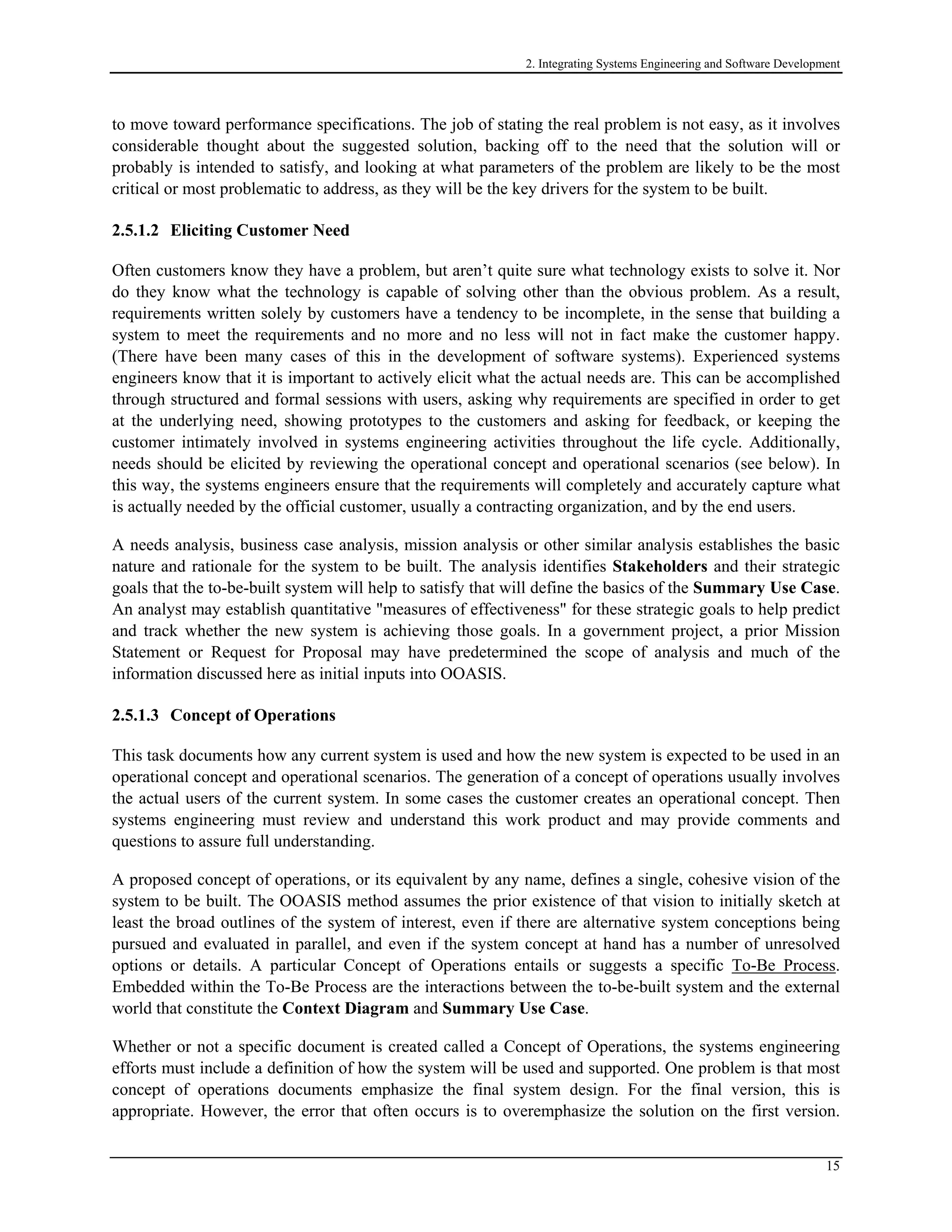 2. Integrating Systems Engineering and Software Development
to move toward performance specifications. The job of stating the real problem is not easy, as it involves
considerable thought about the suggested solution, backing off to the need that the solution will or
probably is intended to satisfy, and looking at what parameters of the problem are likely to be the most
critical or most problematic to address, as they will be the key drivers for the system to be built.
2.5.1.2 Eliciting Customer Need
Often customers know they have a problem, but aren’t quite sure what technology exists to solve it. Nor
do they know what the technology is capable of solving other than the obvious problem. As a result,
requirements written solely by customers have a tendency to be incomplete, in the sense that building a
system to meet the requirements and no more and no less will not in fact make the customer happy.
(There have been many cases of this in the development of software systems). Experienced systems
engineers know that it is important to actively elicit what the actual needs are. This can be accomplished
through structured and formal sessions with users, asking why requirements are specified in order to get
at the underlying need, showing prototypes to the customers and asking for feedback, or keeping the
customer intimately involved in systems engineering activities throughout the life cycle. Additionally,
needs should be elicited by reviewing the operational concept and operational scenarios (see below). In
this way, the systems engineers ensure that the requirements will completely and accurately capture what
is actually needed by the official customer, usually a contracting organization, and by the end users.
A needs analysis, business case analysis, mission analysis or other similar analysis establishes the basic
nature and rationale for the system to be built. The analysis identifies Stakeholders and their strategic
goals that the to-be-built system will help to satisfy that will define the basics of the Summary Use Case.
An analyst may establish quantitative "measures of effectiveness" for these strategic goals to help predict
and track whether the new system is achieving those goals. In a government project, a prior Mission
Statement or Request for Proposal may have predetermined the scope of analysis and much of the
information discussed here as initial inputs into OOASIS.
2.5.1.3 Concept of Operations
This task documents how any current system is used and how the new system is expected to be used in an
operational concept and operational scenarios. The generation of a concept of operations usually involves
the actual users of the current system. In some cases the customer creates an operational concept. Then
systems engineering must review and understand this work product and may provide comments and
questions to assure full understanding.
A proposed concept of operations, or its equivalent by any name, defines a single, cohesive vision of the
system to be built. The OOASIS method assumes the prior existence of that vision to initially sketch at
least the broad outlines of the system of interest, even if there are alternative system conceptions being
pursued and evaluated in parallel, and even if the system concept at hand has a number of unresolved
options or details. A particular Concept of Operations entails or suggests a specific To-Be Process.
Embedded within the To-Be Process are the interactions between the to-be-built system and the external
world that constitute the Context Diagram and Summary Use Case.
Whether or not a specific document is created called a Concept of Operations, the systems engineering
efforts must include a definition of how the system will be used and supported. One problem is that most
concept of operations documents emphasize the final system design. For the final version, this is
appropriate. However, the error that often occurs is to overemphasize the solution on the first version.
15
 