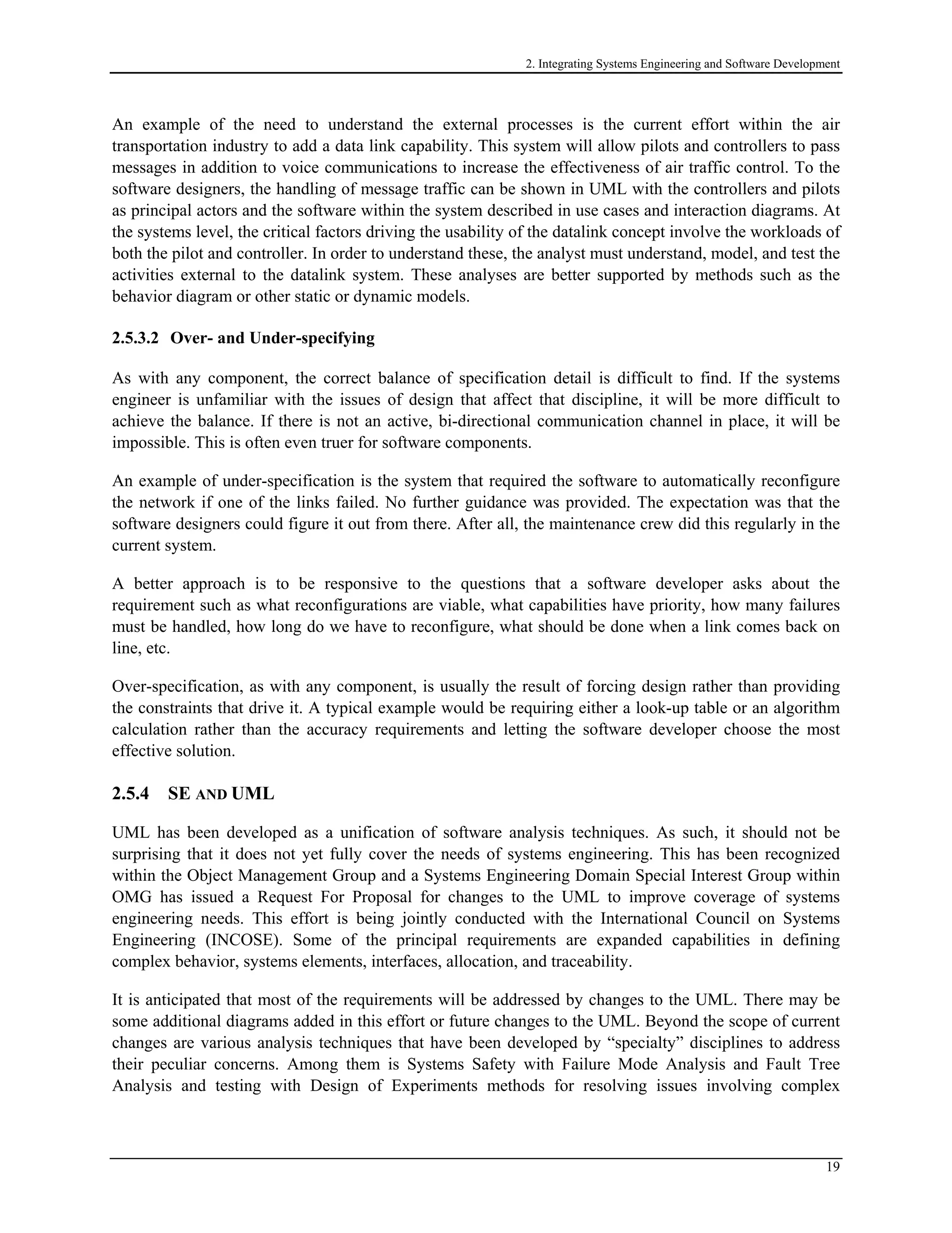 2. Integrating Systems Engineering and Software Development
An example of the need to understand the external processes is the current effort within the air
transportation industry to add a data link capability. This system will allow pilots and controllers to pass
messages in addition to voice communications to increase the effectiveness of air traffic control. To the
software designers, the handling of message traffic can be shown in UML with the controllers and pilots
as principal actors and the software within the system described in use cases and interaction diagrams. At
the systems level, the critical factors driving the usability of the datalink concept involve the workloads of
both the pilot and controller. In order to understand these, the analyst must understand, model, and test the
activities external to the datalink system. These analyses are better supported by methods such as the
behavior diagram or other static or dynamic models.
2.5.3.2 Over- and Under-specifying
As with any component, the correct balance of specification detail is difficult to find. If the systems
engineer is unfamiliar with the issues of design that affect that discipline, it will be more difficult to
achieve the balance. If there is not an active, bi-directional communication channel in place, it will be
impossible. This is often even truer for software components.
An example of under-specification is the system that required the software to automatically reconfigure
the network if one of the links failed. No further guidance was provided. The expectation was that the
software designers could figure it out from there. After all, the maintenance crew did this regularly in the
current system.
A better approach is to be responsive to the questions that a software developer asks about the
requirement such as what reconfigurations are viable, what capabilities have priority, how many failures
must be handled, how long do we have to reconfigure, what should be done when a link comes back on
line, etc.
Over-specification, as with any component, is usually the result of forcing design rather than providing
the constraints that drive it. A typical example would be requiring either a look-up table or an algorithm
calculation rather than the accuracy requirements and letting the software developer choose the most
effective solution.
2.5.4 SE AND UML
UML has been developed as a unification of software analysis techniques. As such, it should not be
surprising that it does not yet fully cover the needs of systems engineering. This has been recognized
within the Object Management Group and a Systems Engineering Domain Special Interest Group within
OMG has issued a Request For Proposal for changes to the UML to improve coverage of systems
engineering needs. This effort is being jointly conducted with the International Council on Systems
Engineering (INCOSE). Some of the principal requirements are expanded capabilities in defining
complex behavior, systems elements, interfaces, allocation, and traceability.
It is anticipated that most of the requirements will be addressed by changes to the UML. There may be
some additional diagrams added in this effort or future changes to the UML. Beyond the scope of current
changes are various analysis techniques that have been developed by “specialty” disciplines to address
their peculiar concerns. Among them is Systems Safety with Failure Mode Analysis and Fault Tree
Analysis and testing with Design of Experiments methods for resolving issues involving complex
19
 