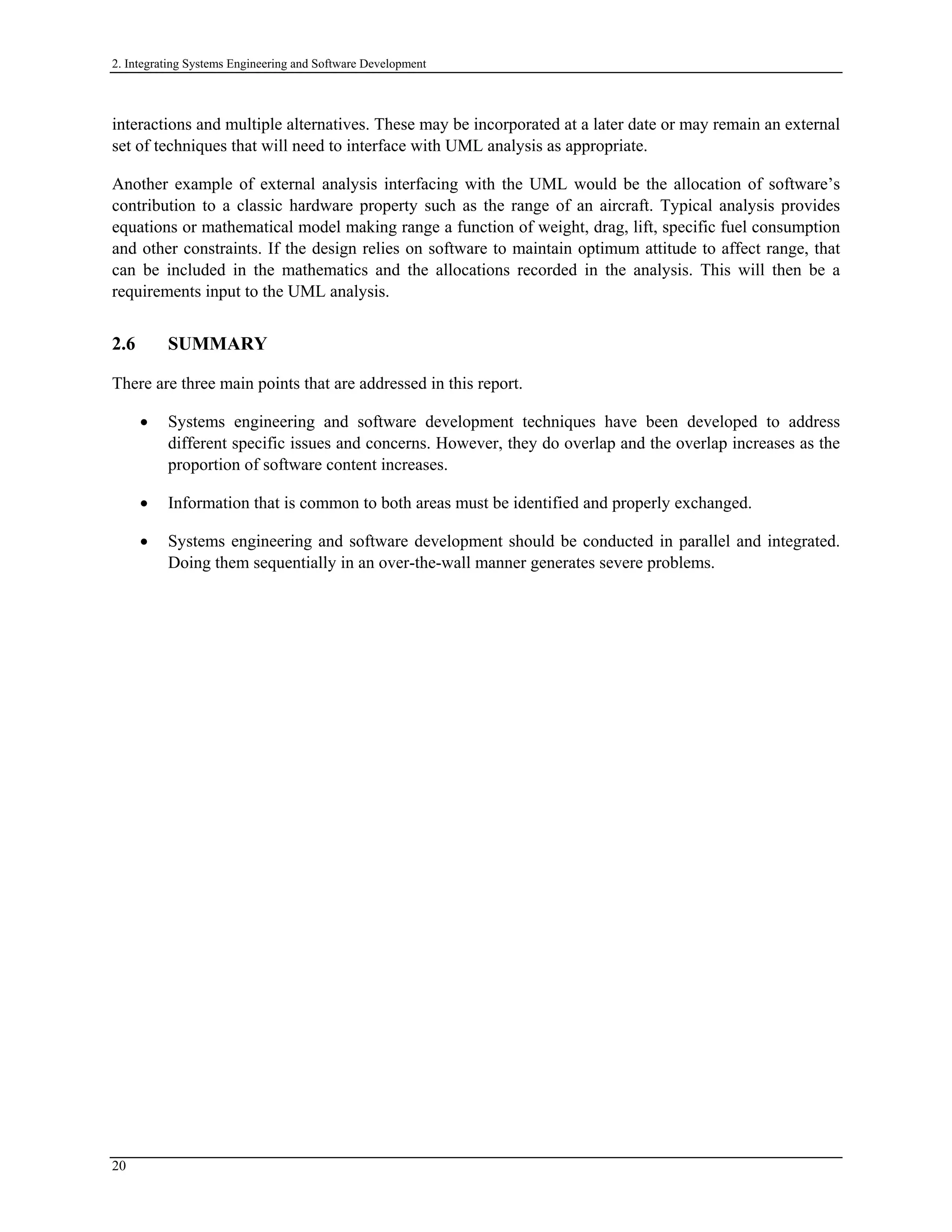 2. Integrating Systems Engineering and Software Development
interactions and multiple alternatives. These may be incorporated at a later date or may remain an external
set of techniques that will need to interface with UML analysis as appropriate.
Another example of external analysis interfacing with the UML would be the allocation of software’s
contribution to a classic hardware property such as the range of an aircraft. Typical analysis provides
equations or mathematical model making range a function of weight, drag, lift, specific fuel consumption
and other constraints. If the design relies on software to maintain optimum attitude to affect range, that
can be included in the mathematics and the allocations recorded in the analysis. This will then be a
requirements input to the UML analysis.
2.6 SUMMARY
There are three main points that are addressed in this report.
• Systems engineering and software development techniques have been developed to address
different specific issues and concerns. However, they do overlap and the overlap increases as the
proportion of software content increases.
• Information that is common to both areas must be identified and properly exchanged.
• Systems engineering and software development should be conducted in parallel and integrated.
Doing them sequentially in an over-the-wall manner generates severe problems.
20
 