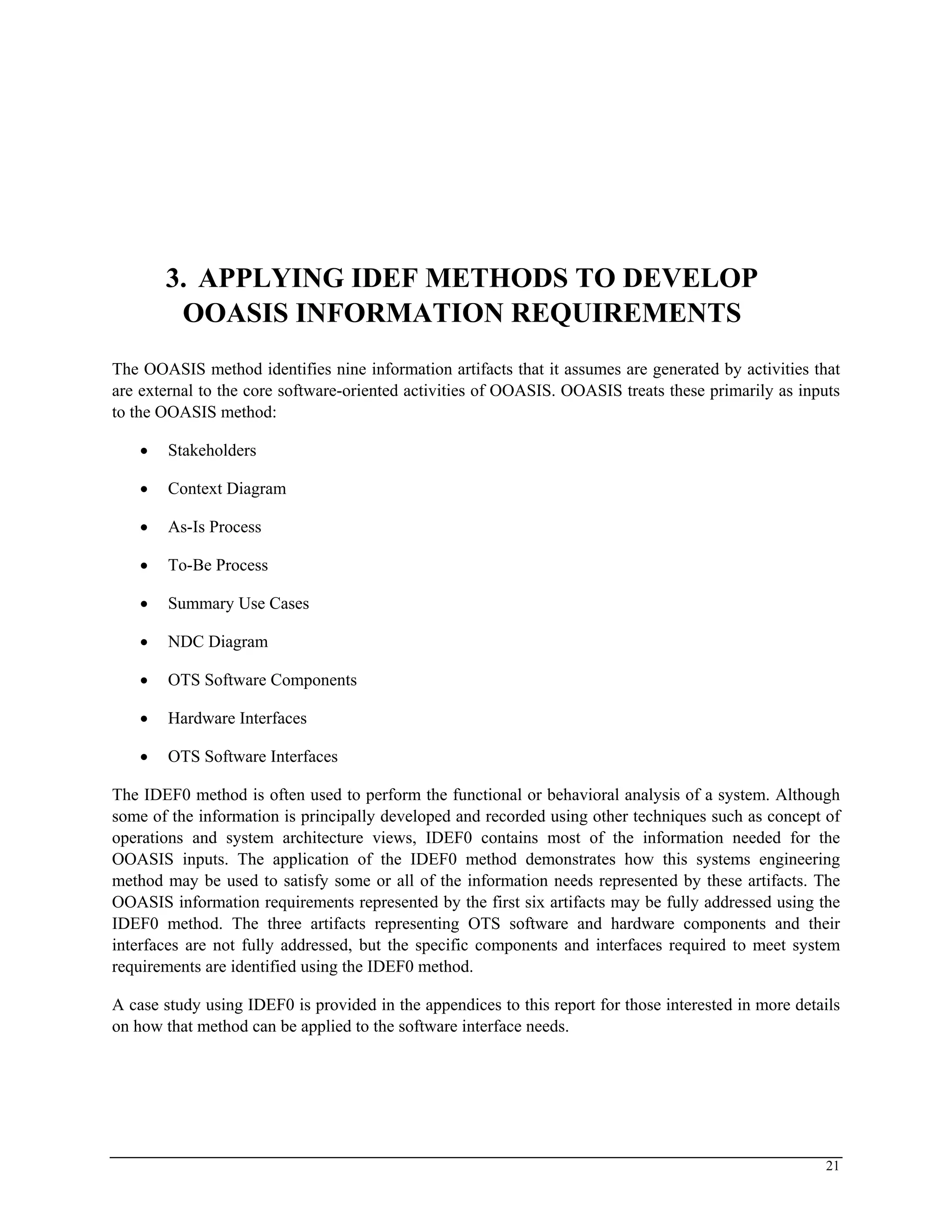 3. APPLYING IDEF METHODS TO DEVELOP
OOASIS INFORMATION REQUIREMENTS
The OOASIS method identifies nine information artifacts that it assumes are generated by activities that
are external to the core software-oriented activities of OOASIS. OOASIS treats these primarily as inputs
to the OOASIS method:
• Stakeholders
• Context Diagram
• As-Is Process
• To-Be Process
• Summary Use Cases
• NDC Diagram
• OTS Software Components
• Hardware Interfaces
• OTS Software Interfaces
The IDEF0 method is often used to perform the functional or behavioral analysis of a system. Although
some of the information is principally developed and recorded using other techniques such as concept of
operations and system architecture views, IDEF0 contains most of the information needed for the
OOASIS inputs. The application of the IDEF0 method demonstrates how this systems engineering
method may be used to satisfy some or all of the information needs represented by these artifacts. The
OOASIS information requirements represented by the first six artifacts may be fully addressed using the
IDEF0 method. The three artifacts representing OTS software and hardware components and their
interfaces are not fully addressed, but the specific components and interfaces required to meet system
requirements are identified using the IDEF0 method.
A case study using IDEF0 is provided in the appendices to this report for those interested in more details
on how that method can be applied to the software interface needs.
21
 