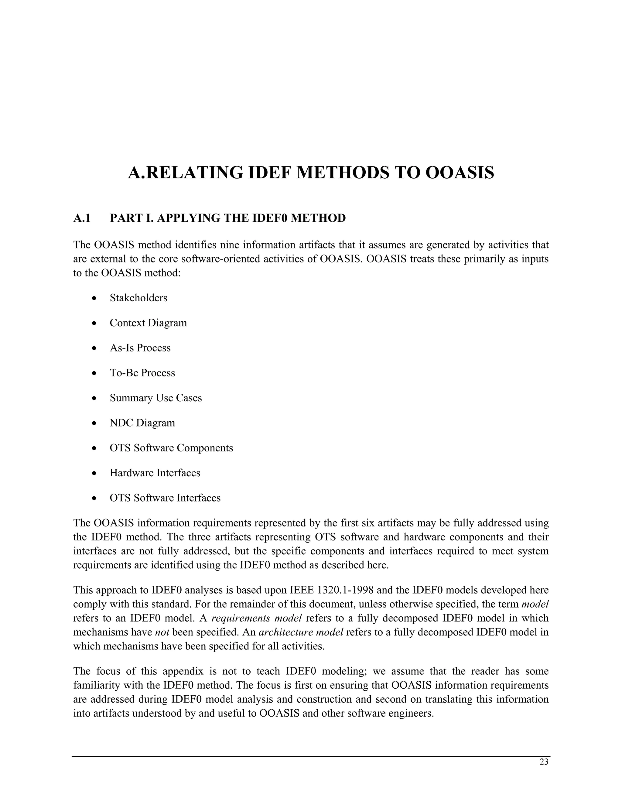 A.RELATING IDEF METHODS TO OOASIS
A.1 PART I. APPLYING THE IDEF0 METHOD
The OOASIS method identifies nine information artifacts that it assumes are generated by activities that
are external to the core software-oriented activities of OOASIS. OOASIS treats these primarily as inputs
to the OOASIS method:
• Stakeholders
• Context Diagram
• As-Is Process
• To-Be Process
• Summary Use Cases
• NDC Diagram
• OTS Software Components
• Hardware Interfaces
• OTS Software Interfaces
The OOASIS information requirements represented by the first six artifacts may be fully addressed using
the IDEF0 method. The three artifacts representing OTS software and hardware components and their
interfaces are not fully addressed, but the specific components and interfaces required to meet system
requirements are identified using the IDEF0 method as described here.
This approach to IDEF0 analyses is based upon IEEE 1320.1-1998 and the IDEF0 models developed here
comply with this standard. For the remainder of this document, unless otherwise specified, the term model
refers to an IDEF0 model. A requirements model refers to a fully decomposed IDEF0 model in which
mechanisms have not been specified. An architecture model refers to a fully decomposed IDEF0 model in
which mechanisms have been specified for all activities.
The focus of this appendix is not to teach IDEF0 modeling; we assume that the reader has some
familiarity with the IDEF0 method. The focus is first on ensuring that OOASIS information requirements
are addressed during IDEF0 model analysis and construction and second on translating this information
into artifacts understood by and useful to OOASIS and other software engineers.
23
 