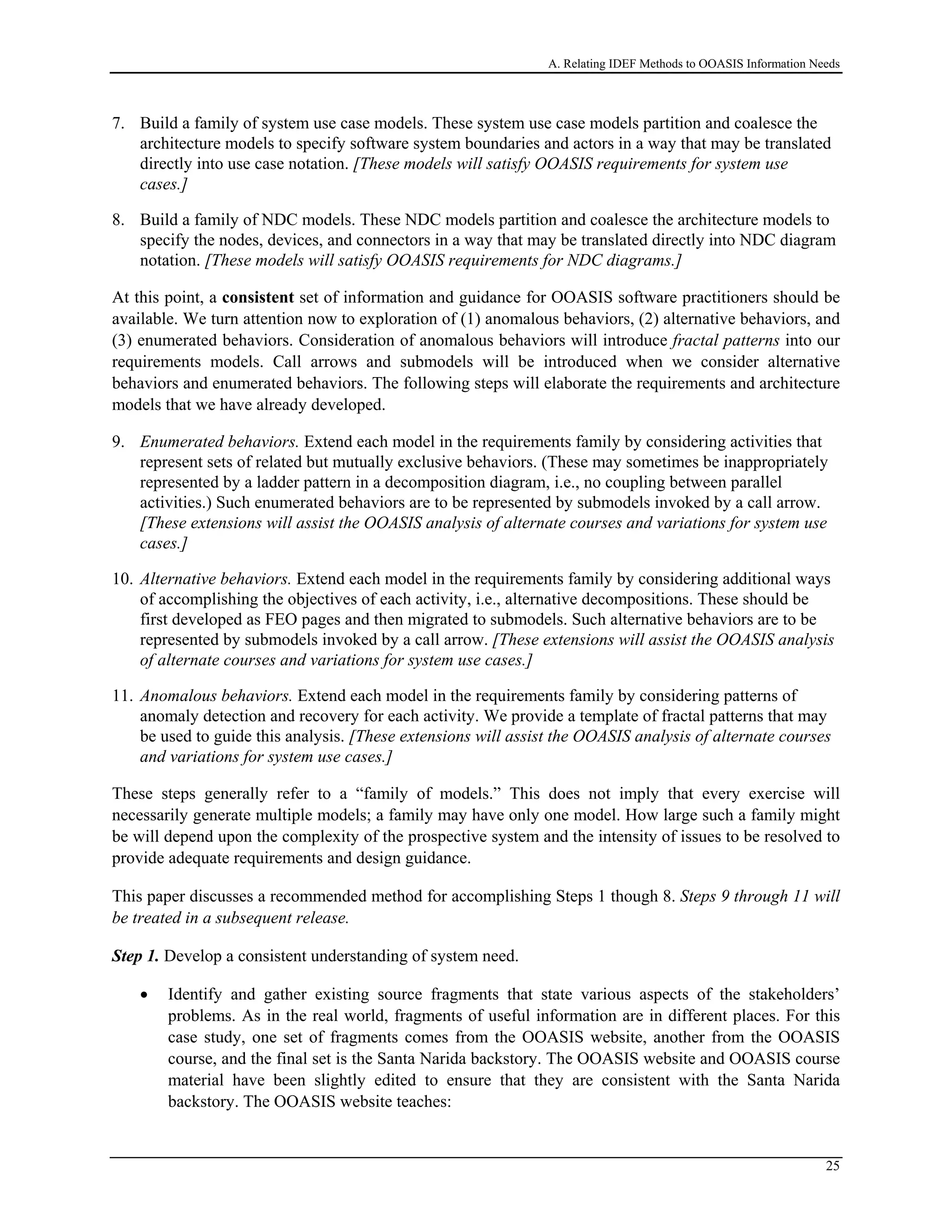 A. Relating IDEF Methods to OOASIS Information Needs
7. Build a family of system use case models. These system use case models partition and coalesce the
architecture models to specify software system boundaries and actors in a way that may be translated
directly into use case notation. [These models will satisfy OOASIS requirements for system use
cases.]
8. Build a family of NDC models. These NDC models partition and coalesce the architecture models to
specify the nodes, devices, and connectors in a way that may be translated directly into NDC diagram
notation. [These models will satisfy OOASIS requirements for NDC diagrams.]
At this point, a consistent set of information and guidance for OOASIS software practitioners should be
available. We turn attention now to exploration of (1) anomalous behaviors, (2) alternative behaviors, and
(3) enumerated behaviors. Consideration of anomalous behaviors will introduce fractal patterns into our
requirements models. Call arrows and submodels will be introduced when we consider alternative
behaviors and enumerated behaviors. The following steps will elaborate the requirements and architecture
models that we have already developed.
9. Enumerated behaviors. Extend each model in the requirements family by considering activities that
represent sets of related but mutually exclusive behaviors. (These may sometimes be inappropriately
represented by a ladder pattern in a decomposition diagram, i.e., no coupling between parallel
activities.) Such enumerated behaviors are to be represented by submodels invoked by a call arrow.
[These extensions will assist the OOASIS analysis of alternate courses and variations for system use
cases.]
10. Alternative behaviors. Extend each model in the requirements family by considering additional ways
of accomplishing the objectives of each activity, i.e., alternative decompositions. These should be
first developed as FEO pages and then migrated to submodels. Such alternative behaviors are to be
represented by submodels invoked by a call arrow. [These extensions will assist the OOASIS analysis
of alternate courses and variations for system use cases.]
11. Anomalous behaviors. Extend each model in the requirements family by considering patterns of
anomaly detection and recovery for each activity. We provide a template of fractal patterns that may
be used to guide this analysis. [These extensions will assist the OOASIS analysis of alternate courses
and variations for system use cases.]
These steps generally refer to a “family of models.” This does not imply that every exercise will
necessarily generate multiple models; a family may have only one model. How large such a family might
be will depend upon the complexity of the prospective system and the intensity of issues to be resolved to
provide adequate requirements and design guidance.
This paper discusses a recommended method for accomplishing Steps 1 though 8. Steps 9 through 11 will
be treated in a subsequent release.
Step 1. Develop a consistent understanding of system need.
• Identify and gather existing source fragments that state various aspects of the stakeholders’
problems. As in the real world, fragments of useful information are in different places. For this
case study, one set of fragments comes from the OOASIS website, another from the OOASIS
course, and the final set is the Santa Narida backstory. The OOASIS website and OOASIS course
material have been slightly edited to ensure that they are consistent with the Santa Narida
backstory. The OOASIS website teaches:
25
 