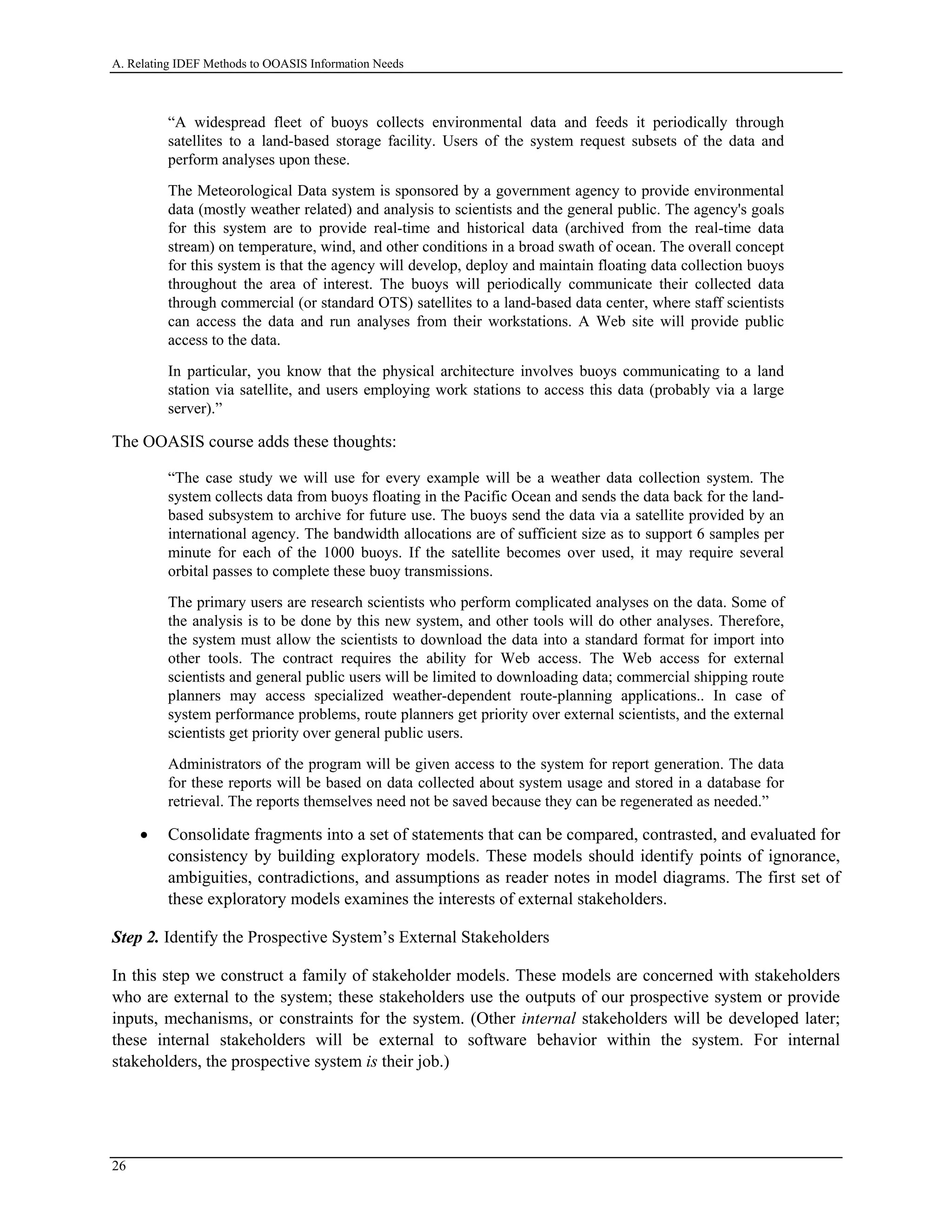 A. Relating IDEF Methods to OOASIS Information Needs
“A widespread fleet of buoys collects environmental data and feeds it periodically through
satellites to a land-based storage facility. Users of the system request subsets of the data and
perform analyses upon these.
The Meteorological Data system is sponsored by a government agency to provide environmental
data (mostly weather related) and analysis to scientists and the general public. The agency's goals
for this system are to provide real-time and historical data (archived from the real-time data
stream) on temperature, wind, and other conditions in a broad swath of ocean. The overall concept
for this system is that the agency will develop, deploy and maintain floating data collection buoys
throughout the area of interest. The buoys will periodically communicate their collected data
through commercial (or standard OTS) satellites to a land-based data center, where staff scientists
can access the data and run analyses from their workstations. A Web site will provide public
access to the data.
In particular, you know that the physical architecture involves buoys communicating to a land
station via satellite, and users employing work stations to access this data (probably via a large
server).”
The OOASIS course adds these thoughts:
“The case study we will use for every example will be a weather data collection system. The
system collects data from buoys floating in the Pacific Ocean and sends the data back for the land-
based subsystem to archive for future use. The buoys send the data via a satellite provided by an
international agency. The bandwidth allocations are of sufficient size as to support 6 samples per
minute for each of the 1000 buoys. If the satellite becomes over used, it may require several
orbital passes to complete these buoy transmissions.
The primary users are research scientists who perform complicated analyses on the data. Some of
the analysis is to be done by this new system, and other tools will do other analyses. Therefore,
the system must allow the scientists to download the data into a standard format for import into
other tools. The contract requires the ability for Web access. The Web access for external
scientists and general public users will be limited to downloading data; commercial shipping route
planners may access specialized weather-dependent route-planning applications.. In case of
system performance problems, route planners get priority over external scientists, and the external
scientists get priority over general public users.
Administrators of the program will be given access to the system for report generation. The data
for these reports will be based on data collected about system usage and stored in a database for
retrieval. The reports themselves need not be saved because they can be regenerated as needed.”
• Consolidate fragments into a set of statements that can be compared, contrasted, and evaluated for
consistency by building exploratory models. These models should identify points of ignorance,
ambiguities, contradictions, and assumptions as reader notes in model diagrams. The first set of
these exploratory models examines the interests of external stakeholders.
Step 2. Identify the Prospective System’s External Stakeholders
In this step we construct a family of stakeholder models. These models are concerned with stakeholders
who are external to the system; these stakeholders use the outputs of our prospective system or provide
inputs, mechanisms, or constraints for the system. (Other internal stakeholders will be developed later;
these internal stakeholders will be external to software behavior within the system. For internal
stakeholders, the prospective system is their job.)
26
 