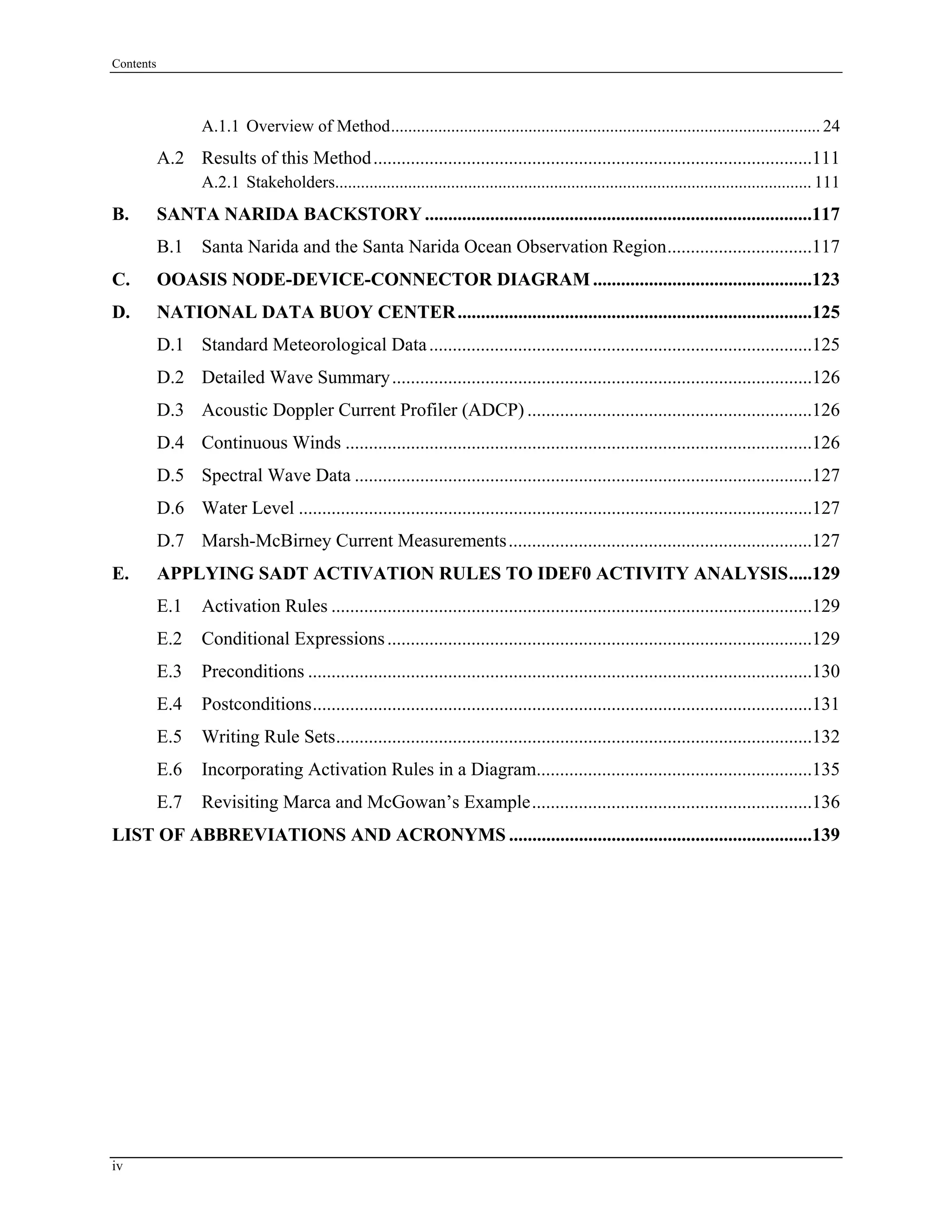Contents
A.1.1 Overview of Method.................................................................................................... 24
A.2 Results of this Method..............................................................................................111
A.2.1 Stakeholders............................................................................................................... 111
B. SANTA NARIDA BACKSTORY ...................................................................................117
B.1 Santa Narida and the Santa Narida Ocean Observation Region...............................117
C. OOASIS NODE-DEVICE-CONNECTOR DIAGRAM ...............................................123
D. NATIONAL DATA BUOY CENTER............................................................................125
D.1 Standard Meteorological Data..................................................................................125
D.2 Detailed Wave Summary..........................................................................................126
D.3 Acoustic Doppler Current Profiler (ADCP) .............................................................126
D.4 Continuous Winds ....................................................................................................126
D.5 Spectral Wave Data ..................................................................................................127
D.6 Water Level ..............................................................................................................127
D.7 Marsh-McBirney Current Measurements.................................................................127
E. APPLYING SADT ACTIVATION RULES TO IDEF0 ACTIVITY ANALYSIS.....129
E.1 Activation Rules .......................................................................................................129
E.2 Conditional Expressions...........................................................................................129
E.3 Preconditions ............................................................................................................130
E.4 Postconditions...........................................................................................................131
E.5 Writing Rule Sets......................................................................................................132
E.6 Incorporating Activation Rules in a Diagram...........................................................135
E.7 Revisiting Marca and McGowan’s Example............................................................136
LIST OF ABBREVIATIONS AND ACRONYMS .................................................................139
iv
 