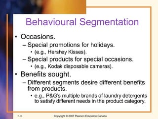 Behavioural Segmentation Occasions. Special promotions for holidays. (e.g., Hershey Kisses). Special products for special occasions. (e.g., Kodak disposable cameras). Benefits sought. Different segments desire different benefits from products. e.g., P&G’s multiple brands of laundry detergents to satisfy different needs in the product category. 