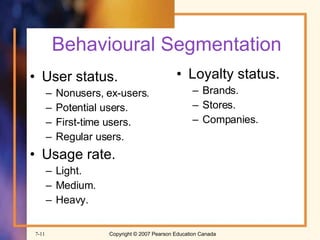 Behavioural Segmentation User status. Nonusers, ex-users. Potential users. First-time users. Regular users. Usage rate. Light. Medium. Heavy. Loyalty status. Brands. Stores. Companies. 