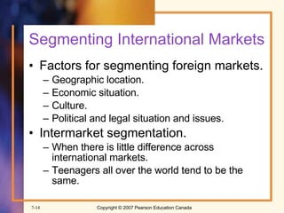 Segmenting International Markets Factors for segmenting foreign markets.   Geographic location. Economic situation. Culture. Political and legal situation and issues. Intermarket segmentation. When there is little difference across international markets. Teenagers all over the world tend to be the same. 