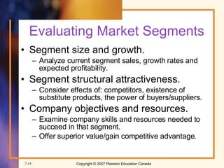 Evaluating Market Segments Segment size and growth. Analyze current segment sales, growth rates and expected profitability. Segment structural attractiveness. Consider effects of: competitors, existence of substitute products, the power of buyers/suppliers. Company objectives and resources. Examine company skills and resources needed to succeed in that segment. Offer superior value/gain competitive advantage. 