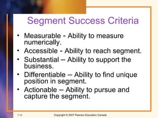 Segment Success Criteria Measurable  -  Ability to measure numerically. Accessible  -  Ability to reach segment. Substantial  –  Ability to support the business. Differentiable  –  Ability to find unique position in segment. Actionable  –  Ability to pursue and capture the segment. 