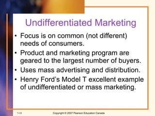 Undifferentiated Marketing Focus is on common (not different) needs of consumers. Product and marketing program are geared to the largest number of buyers. Uses mass advertising and distribution. Henry Ford’s Model T excellent example of undifferentiated or mass marketing. 