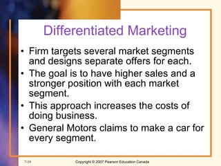 Differentiated Marketing Firm targets several market segments and designs separate offers for each. The goal is to have higher sales and a stronger position with each market segment. This approach increases the costs of doing business. General Motors claims to make a car for every segment. 