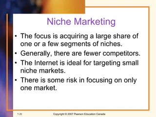 Niche Marketing The focus is acquiring a large share of one or a few segments of niches. Generally, there are fewer competitors. The Internet is ideal for targeting small  niche markets. There is some risk in focusing on only one market. 