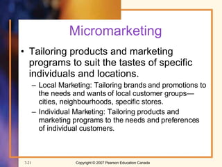 Micromarketing Tailoring products and marketing programs to suit the tastes of specific individuals and locations. Local Marketing: Tailoring brands and promotions to the needs and wants of local customer groups—cities, neighbourhoods, specific stores. Individual Marketing: Tailoring products and marketing programs to the needs and preferences of individual customers. 
