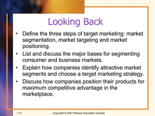 Looking Back Define the three steps of target marketing: market segmentation, market targeting and market positioning. List and discuss the major bases for segmenting consumer and business markets. Explain how companies identify attractive market segments and choose a target marketing strategy. Discuss how companies position their products for maximum competitive advantage in the marketplace. 