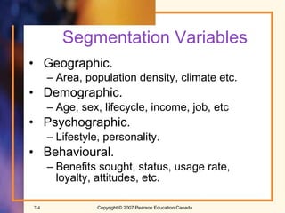 Segmentation Variables Geographic. Area, population density, climate etc.   Demographic. Age, sex, lifecycle, income, job, etc Psychographic. Lifestyle, personality. Behavioural. Benefits sought, status, usage rate, loyalty, attitudes, etc. 