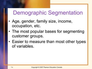 Demographic Segmentation Age, gender, family size, income, occupation, etc. The most popular bases for segmenting customer groups. Easier to measure than most other types of variables. 