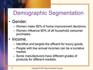 Demographic Segmentation Gender. Women make 90% of home improvement decisions. Women influence 80% of all household consumer purchases. Income. Identifies and targets the affluent for luxury goods. People with low annual incomes can be a lucrative market. Some manufacturers have different grades of products for different markets. 