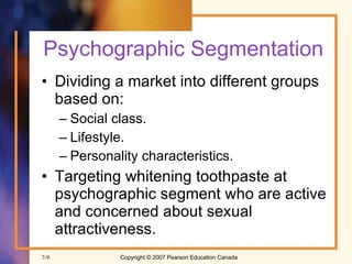 Psychographic Segmentation Dividing a market into different groups based on:  Social class. Lifestyle. Personality characteristics. Targeting whitening toothpaste at psychographic segment who are active and concerned about sexual attractiveness. 