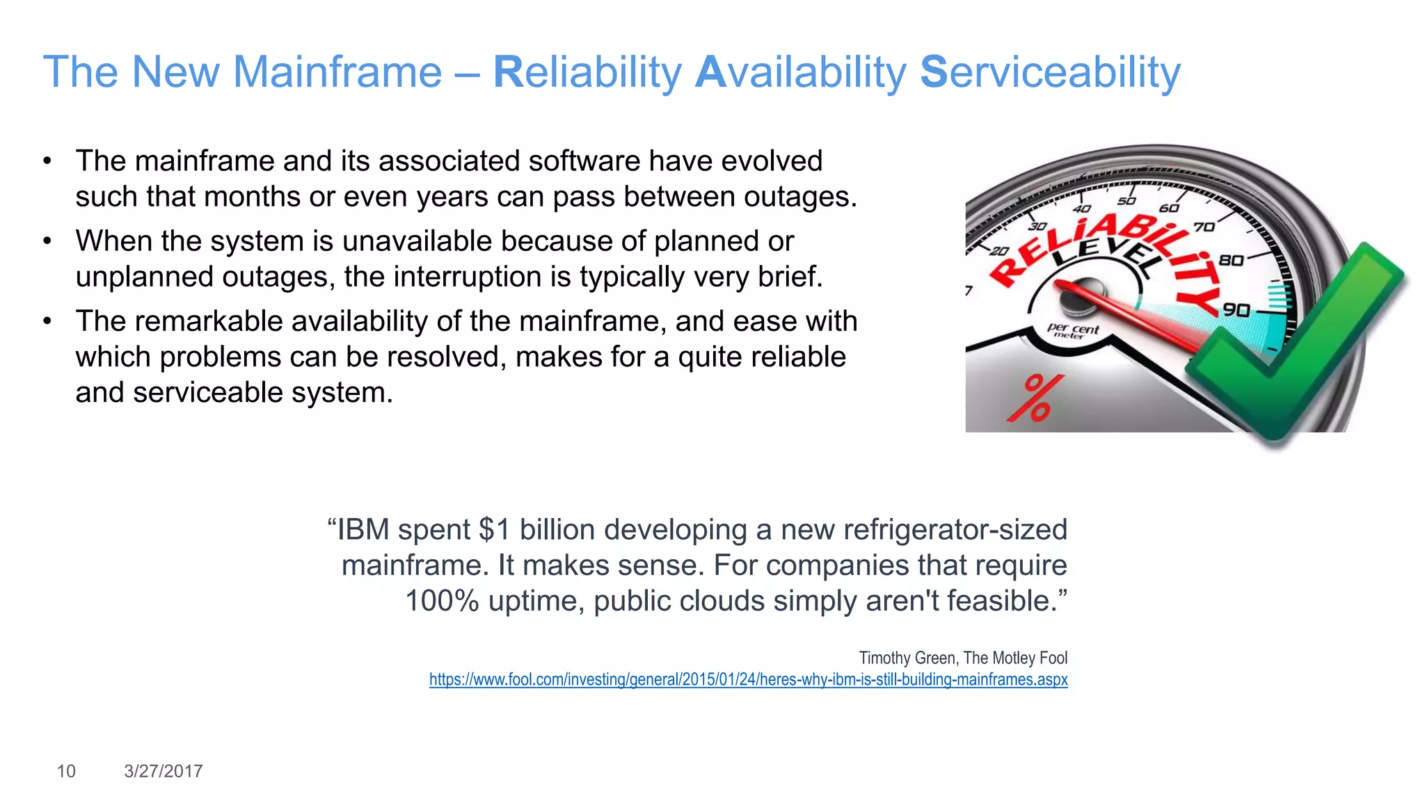 10 3/27/2017
The New Mainframe – Reliability Availability Serviceability
• The mainframe and its associated software have evolved
such that months or even years can pass between outages.
• When the system is unavailable because of planned or
unplanned outages, the interruption is typically very brief.
• The remarkable availability of the mainframe, and ease with
which problems can be resolved, makes for a quite reliable
and serviceable system.
“IBM spent $1 billion developing a new refrigerator-sized
mainframe. It makes sense. For companies that require
100% uptime, public clouds simply aren't feasible.”
Timothy Green, The Motley Fool
https://www.fool.com/investing/general/2015/01/24/heres-why-ibm-is-still-building-mainframes.aspx
 