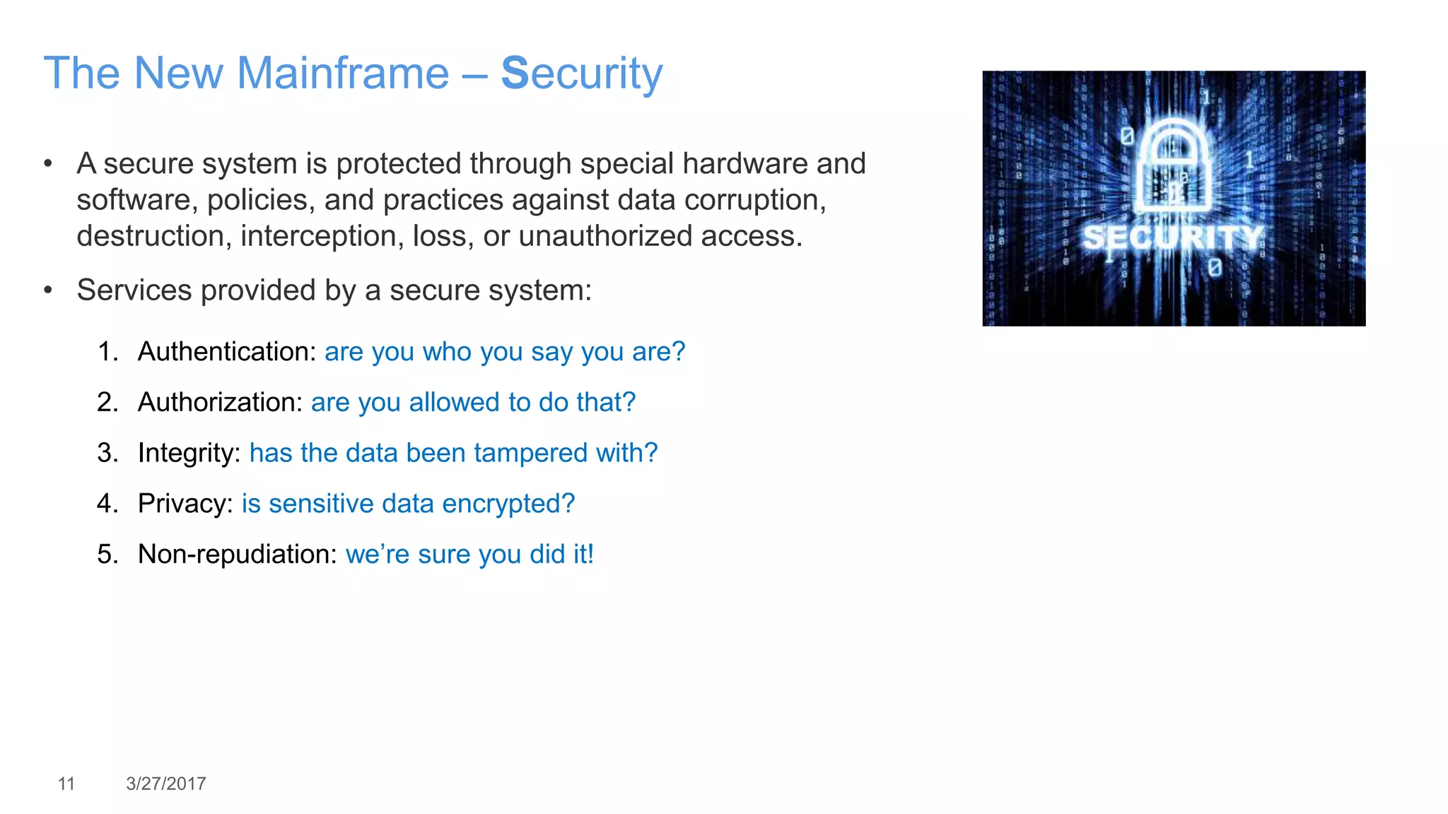 11 3/27/2017
The New Mainframe – Security
• A secure system is protected through special hardware and
software, policies, and practices against data corruption,
destruction, interception, loss, or unauthorized access.
• Services provided by a secure system:
1. Authentication: are you who you say you are?
2. Authorization: are you allowed to do that?
3. Integrity: has the data been tampered with?
4. Privacy: is sensitive data encrypted?
5. Non-repudiation: we’re sure you did it!
 
