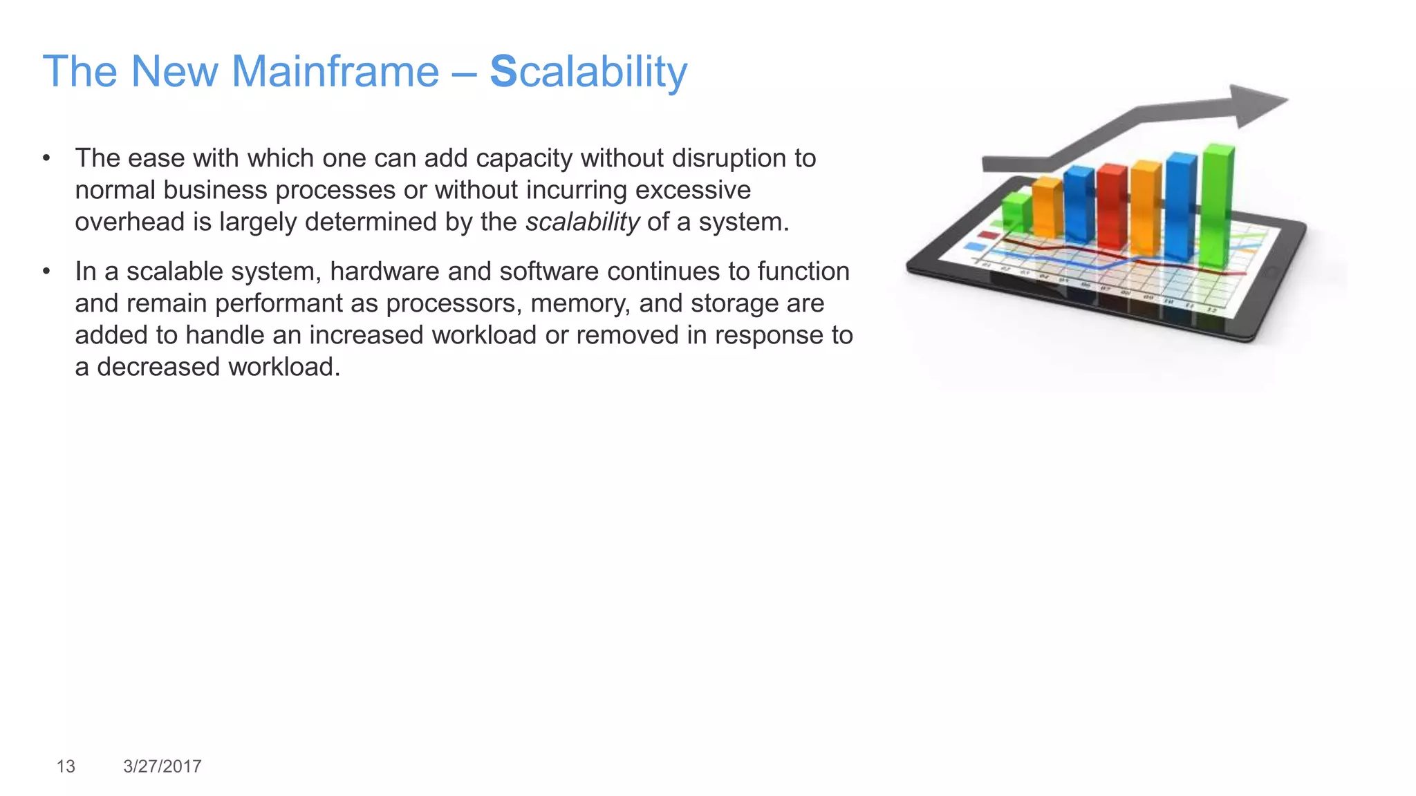 13 3/27/2017
The New Mainframe – Scalability
• The ease with which one can add capacity without disruption to
normal business processes or without incurring excessive
overhead is largely determined by the scalability of a system.
• In a scalable system, hardware and software continues to function
and remain performant as processors, memory, and storage are
added to handle an increased workload or removed in response to
a decreased workload.
 