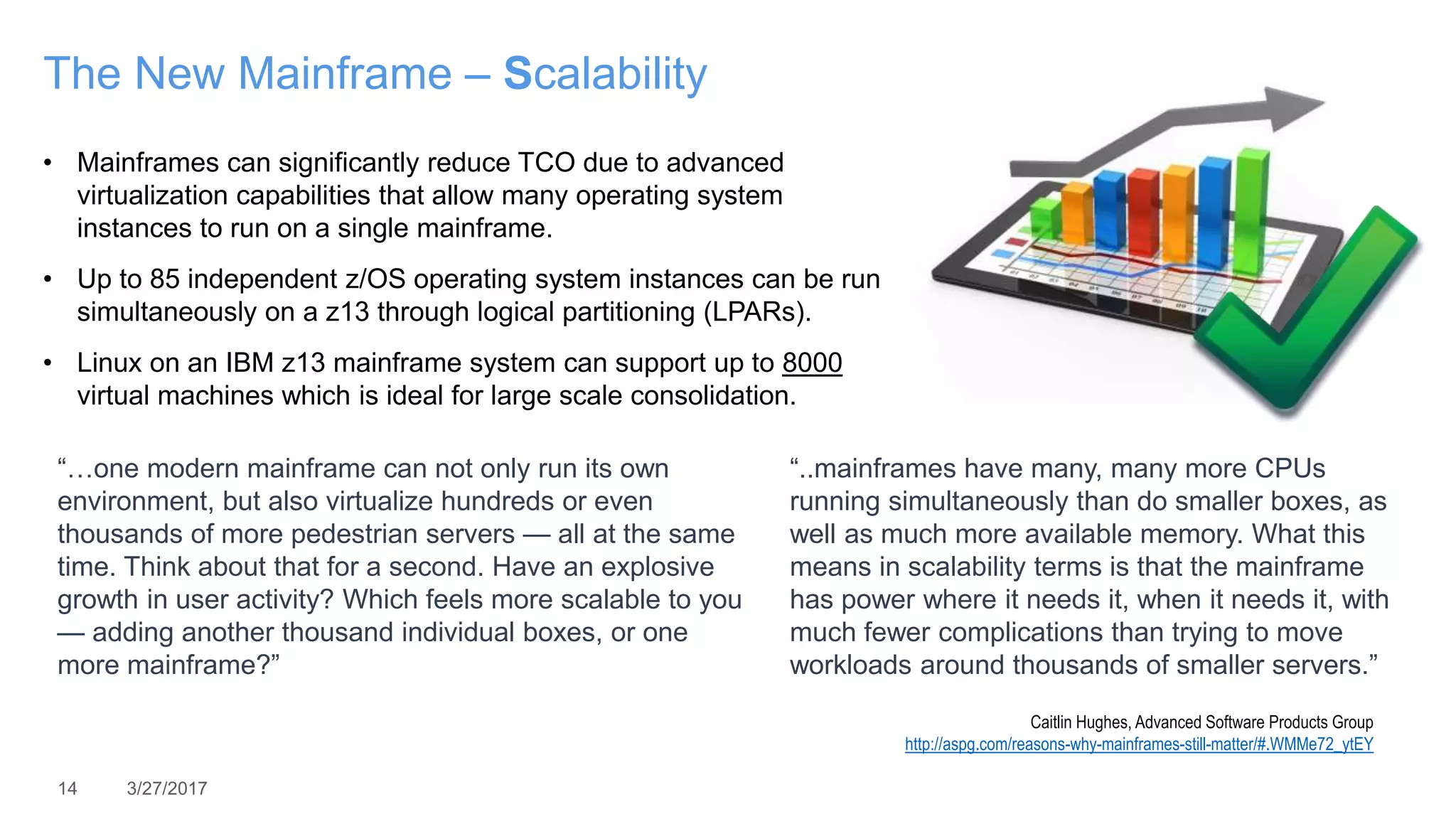 14 3/27/2017
The New Mainframe – Scalability
• Mainframes can significantly reduce TCO due to advanced
virtualization capabilities that allow many operating system
instances to run on a single mainframe.
• Up to 85 independent z/OS operating system instances can be run
simultaneously on a z13 through logical partitioning (LPARs).
• Linux on an IBM z13 mainframe system can support up to 8000
virtual machines which is ideal for large scale consolidation.
“…one modern mainframe can not only run its own
environment, but also virtualize hundreds or even
thousands of more pedestrian servers — all at the same
time. Think about that for a second. Have an explosive
growth in user activity? Which feels more scalable to you
— adding another thousand individual boxes, or one
more mainframe?”
“..mainframes have many, many more CPUs
running simultaneously than do smaller boxes, as
well as much more available memory. What this
means in scalability terms is that the mainframe
has power where it needs it, when it needs it, with
much fewer complications than trying to move
workloads around thousands of smaller servers.”
Caitlin Hughes, Advanced Software Products Group
http://aspg.com/reasons-why-mainframes-still-matter/#.WMMe72_ytEY
 