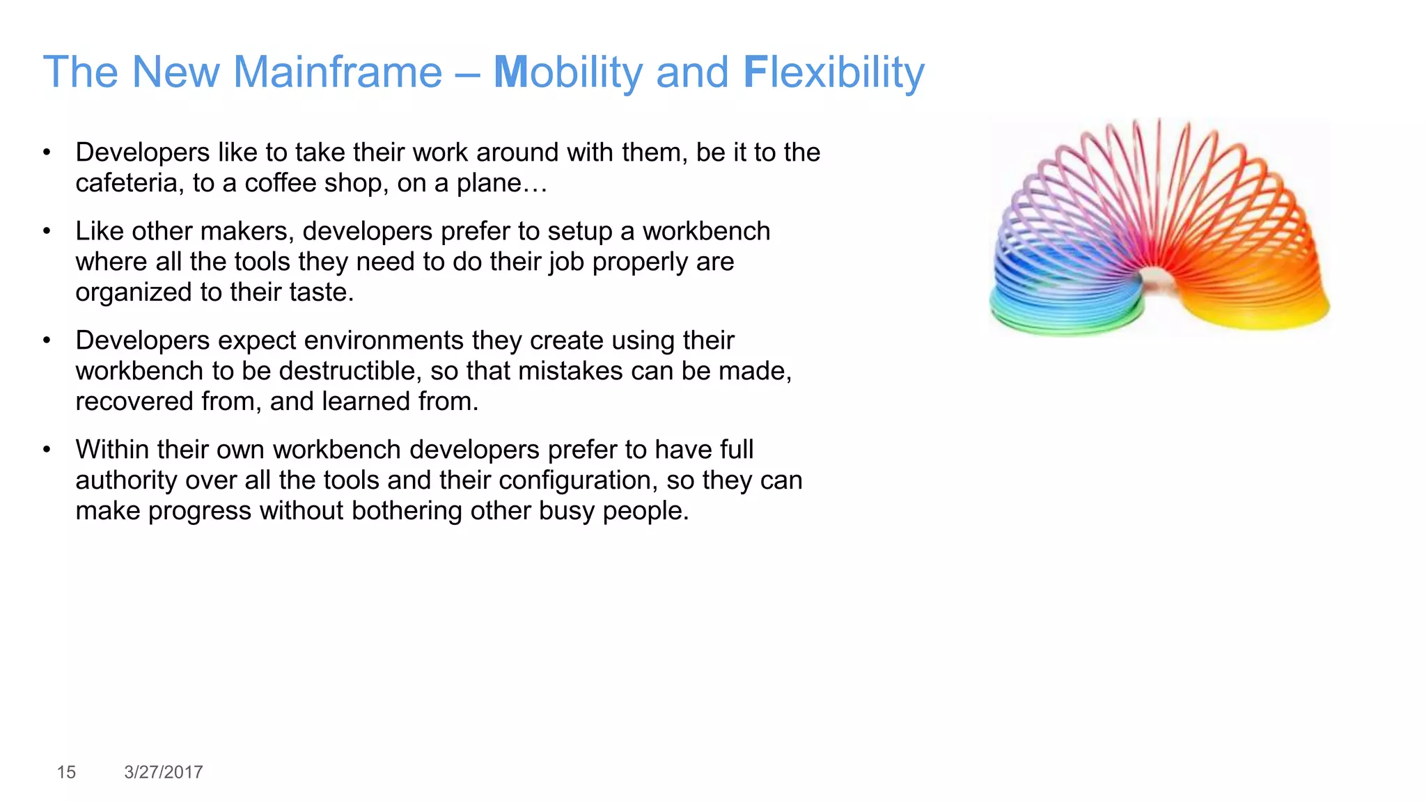 15 3/27/2017
The New Mainframe – Mobility and Flexibility
• Developers like to take their work around with them, be it to the
cafeteria, to a coffee shop, on a plane…
• Like other makers, developers prefer to setup a workbench
where all the tools they need to do their job properly are
organized to their taste.
• Developers expect environments they create using their
workbench to be destructible, so that mistakes can be made,
recovered from, and learned from.
• Within their own workbench developers prefer to have full
authority over all the tools and their configuration, so they can
make progress without bothering other busy people.
 