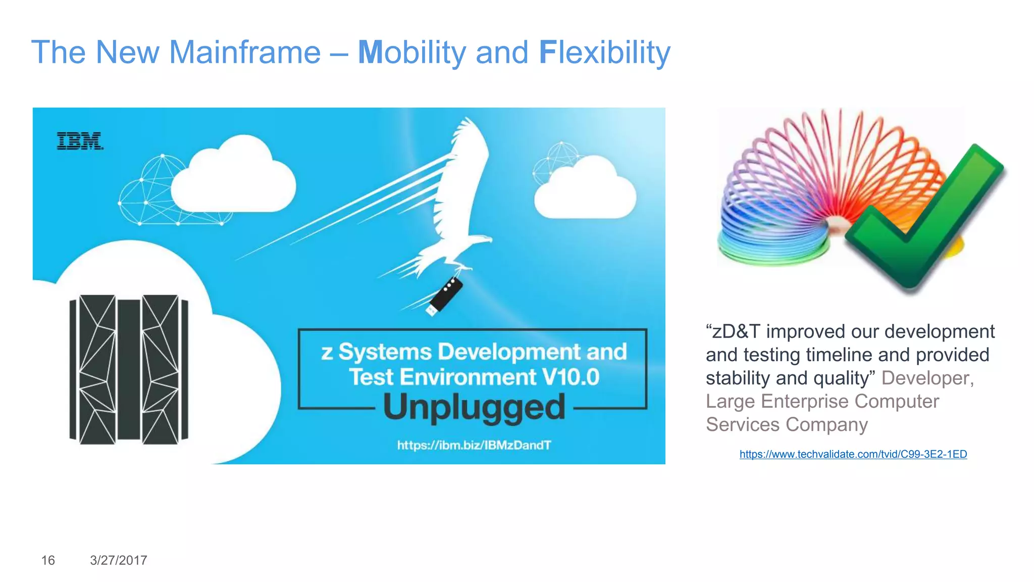 16 3/27/2017
The New Mainframe – Mobility and Flexibility
https://www.techvalidate.com/tvid/C99-3E2-1ED
“zD&T improved our development
and testing timeline and provided
stability and quality” Developer,
Large Enterprise Computer
Services Company
 