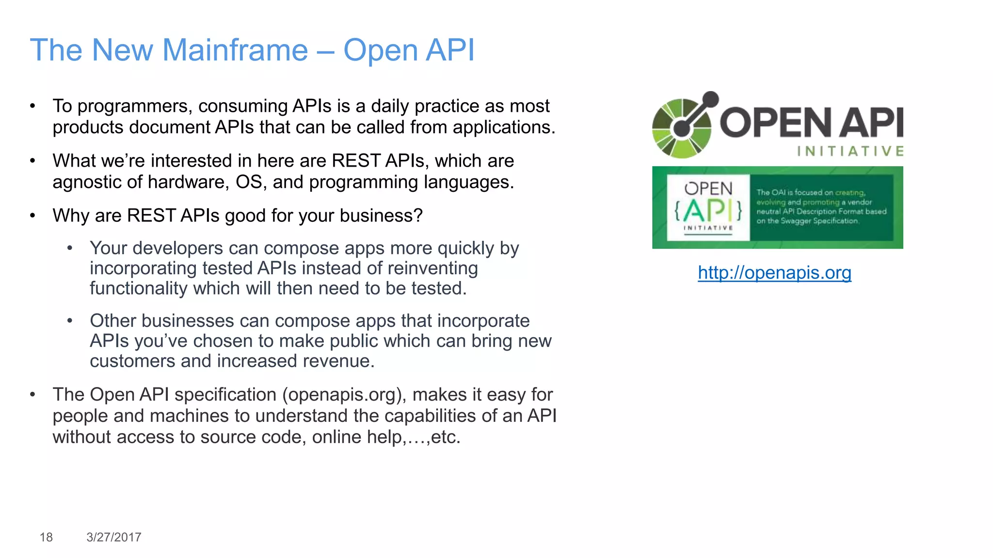 18 3/27/2017
The New Mainframe – Open API
• To programmers, consuming APIs is a daily practice as most
products document APIs that can be called from applications.
• What we’re interested in here are REST APIs, which are
agnostic of hardware, OS, and programming languages.
• Why are REST APIs good for your business?
• Your developers can compose apps more quickly by
incorporating tested APIs instead of reinventing
functionality which will then need to be tested.
• Other businesses can compose apps that incorporate
APIs you’ve chosen to make public which can bring new
customers and increased revenue.
• The Open API specification (openapis.org), makes it easy for
people and machines to understand the capabilities of an API
without access to source code, online help,…,etc.
http://openapis.org
 