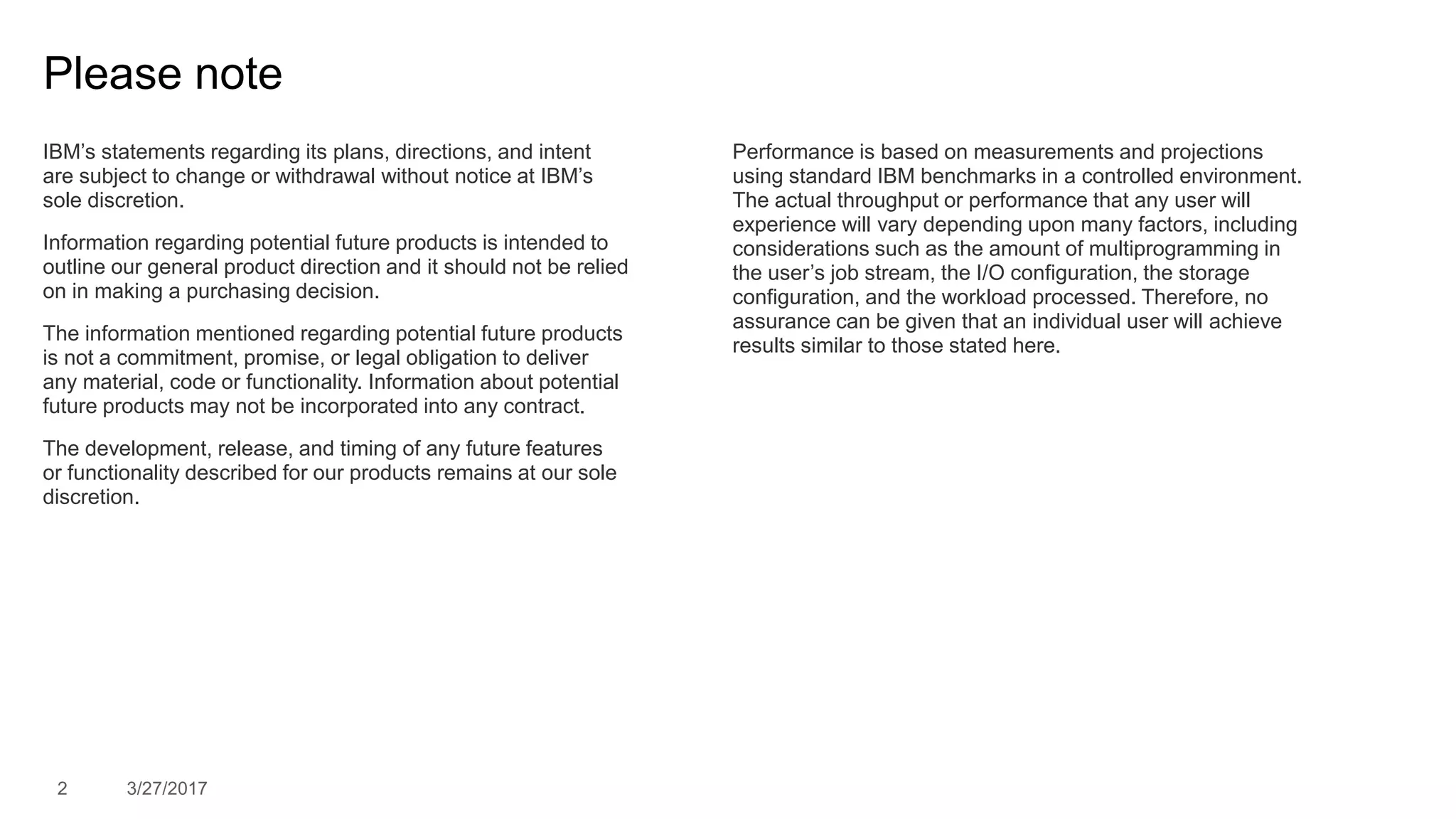 2 3/27/2017
Please note
IBM’s statements regarding its plans, directions, and intent
are subject to change or withdrawal without notice at IBM’s
sole discretion.
Information regarding potential future products is intended to
outline our general product direction and it should not be relied
on in making a purchasing decision.
The information mentioned regarding potential future products
is not a commitment, promise, or legal obligation to deliver
any material, code or functionality. Information about potential
future products may not be incorporated into any contract.
The development, release, and timing of any future features
or functionality described for our products remains at our sole
discretion.
Performance is based on measurements and projections
using standard IBM benchmarks in a controlled environment.
The actual throughput or performance that any user will
experience will vary depending upon many factors, including
considerations such as the amount of multiprogramming in
the user’s job stream, the I/O configuration, the storage
configuration, and the workload processed. Therefore, no
assurance can be given that an individual user will achieve
results similar to those stated here.
 