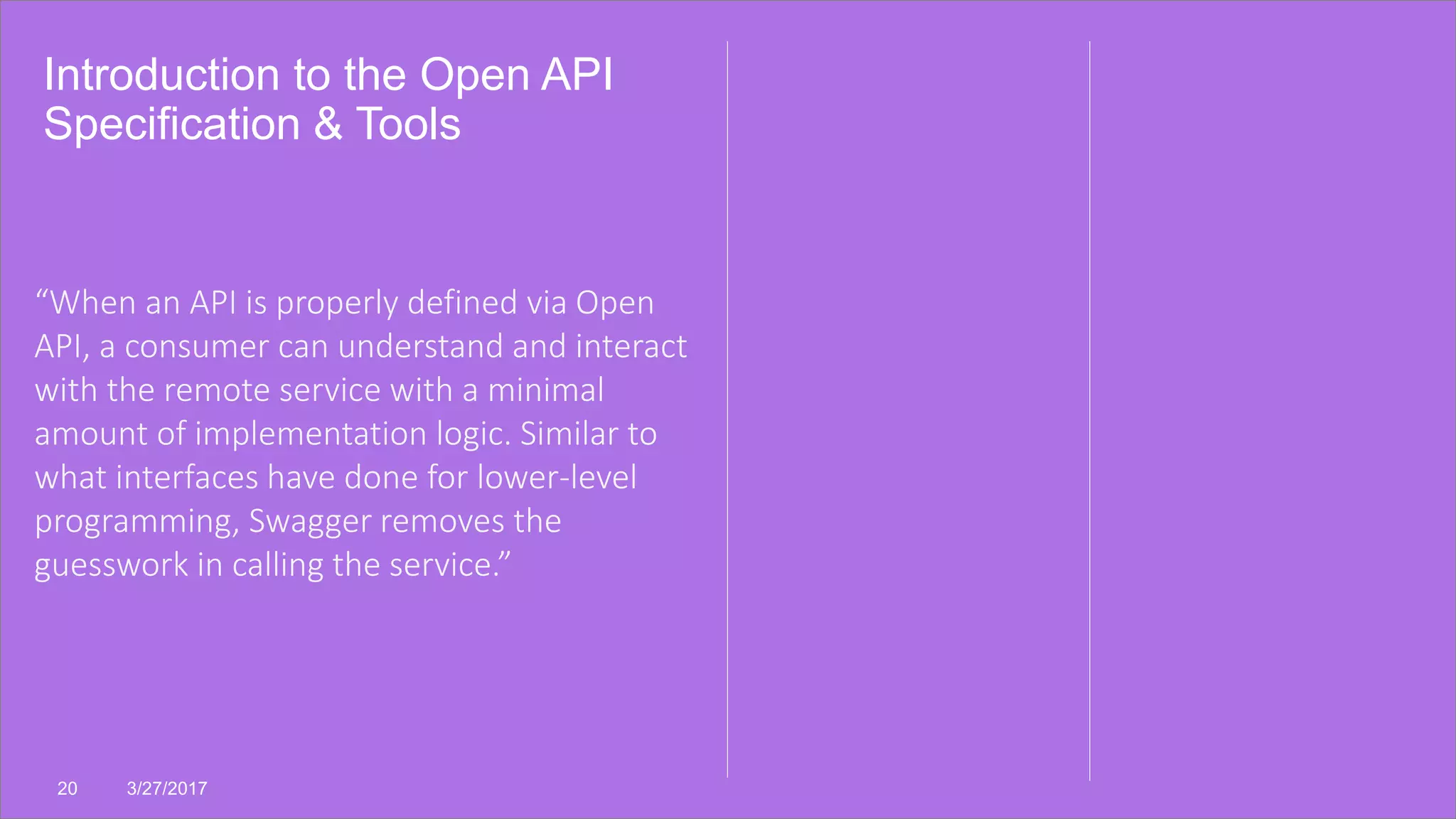 Introduction to the Open API
Specification & Tools
20 3/27/2017
“When an API is properly defined via Open
API, a consumer can understand and interact
with the remote service with a minimal
amount of implementation logic. Similar to
what interfaces have done for lower-level
programming, Swagger removes the
guesswork in calling the service.”
 