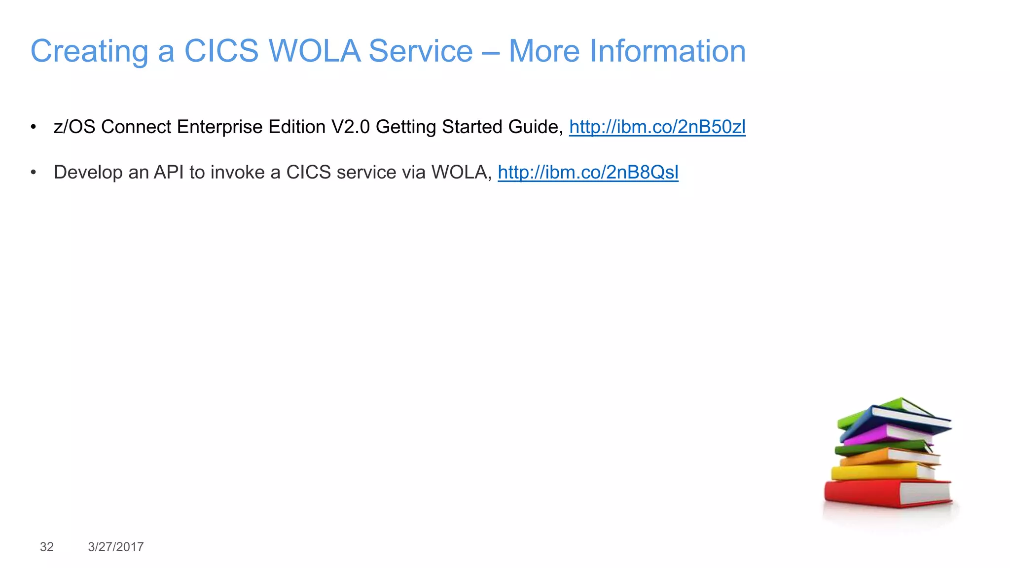 32 3/27/2017
Creating a CICS WOLA Service – More Information
• z/OS Connect Enterprise Edition V2.0 Getting Started Guide, http://ibm.co/2nB50zl
• Develop an API to invoke a CICS service via WOLA, http://ibm.co/2nB8Qsl
 