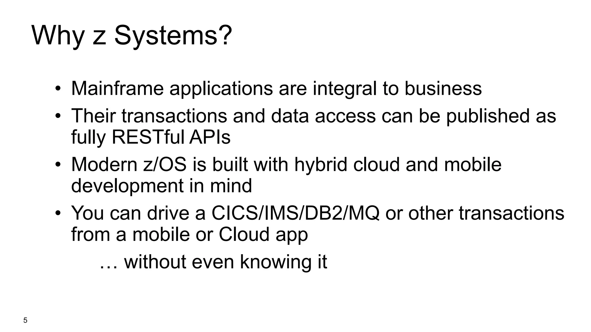 Why z Systems?
• Mainframe applications are integral to business
• Their transactions and data access can be published as
fully RESTful APIs
• Modern z/OS is built with hybrid cloud and mobile
development in mind
• You can drive a CICS/IMS/DB2/MQ or other transactions
from a mobile or Cloud app
… without even knowing it
5
 