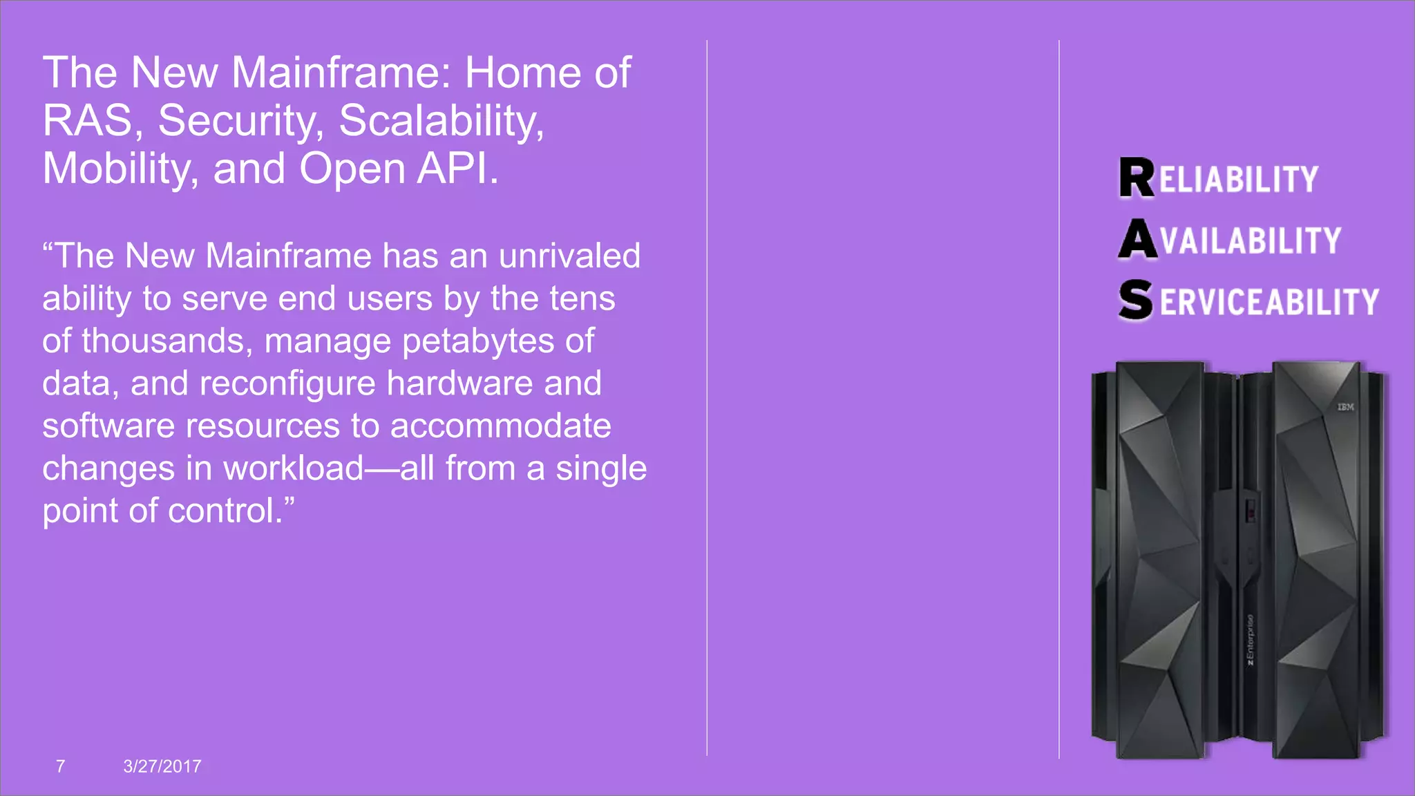 The New Mainframe: Home of
RAS, Security, Scalability,
Mobility, and Open API.
7 3/27/2017
“The New Mainframe has an unrivaled
ability to serve end users by the tens
of thousands, manage petabytes of
data, and reconfigure hardware and
software resources to accommodate
changes in workload—all from a single
point of control.”
 