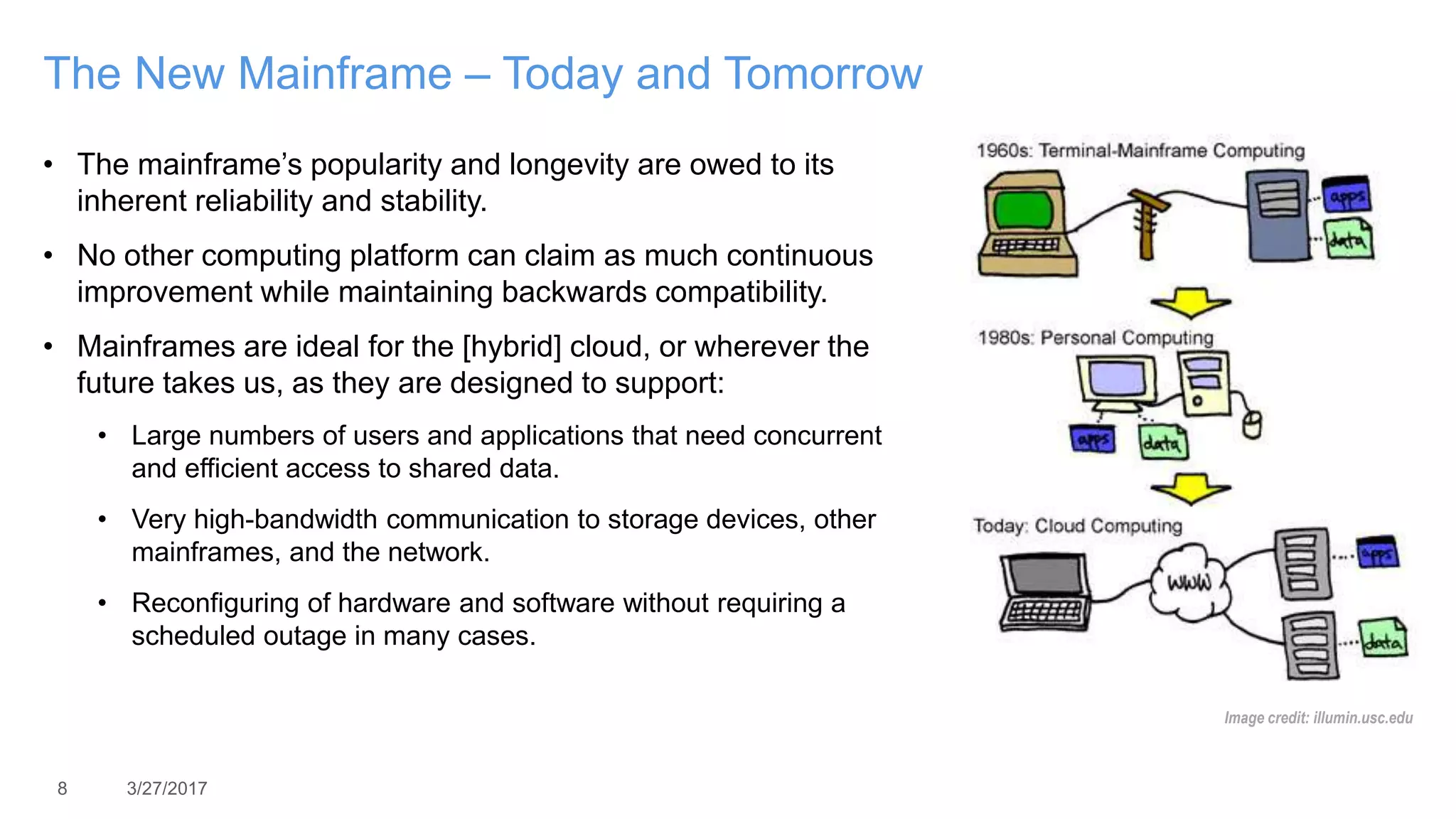 8 3/27/2017
The New Mainframe – Today and Tomorrow
• The mainframe’s popularity and longevity are owed to its
inherent reliability and stability.
• No other computing platform can claim as much continuous
improvement while maintaining backwards compatibility.
• Mainframes are ideal for the [hybrid] cloud, or wherever the
future takes us, as they are designed to support:
• Large numbers of users and applications that need concurrent
and efficient access to shared data.
• Very high-bandwidth communication to storage devices, other
mainframes, and the network.
• Reconfiguring of hardware and software without requiring a
scheduled outage in many cases.
Image credit: illumin.usc.edu
 