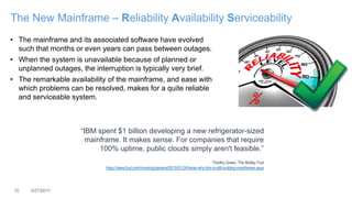 10 3/27/2017
The New Mainframe – Reliability Availability Serviceability
• The mainframe and its associated software have evolved
such that months or even years can pass between outages.
• When the system is unavailable because of planned or
unplanned outages, the interruption is typically very brief.
• The remarkable availability of the mainframe, and ease with
which problems can be resolved, makes for a quite reliable
and serviceable system.
“IBM spent $1 billion developing a new refrigerator-sized
mainframe. It makes sense. For companies that require
100% uptime, public clouds simply aren't feasible.”
Timothy Green, The Motley Fool
https://www.fool.com/investing/general/2015/01/24/heres-why-ibm-is-still-building-mainframes.aspx
 