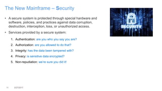 11 3/27/2017
The New Mainframe – Security
• A secure system is protected through special hardware and
software, policies, and practices against data corruption,
destruction, interception, loss, or unauthorized access.
• Services provided by a secure system:
1. Authentication: are you who you say you are?
2. Authorization: are you allowed to do that?
3. Integrity: has the data been tampered with?
4. Privacy: is sensitive data encrypted?
5. Non-repudiation: we’re sure you did it!
 