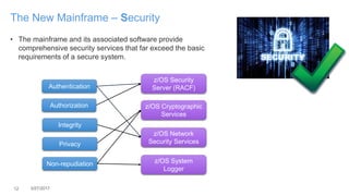 12 3/27/2017
The New Mainframe – Security
• The mainframe and its associated software provide
comprehensive security services that far exceed the basic
requirements of a secure system.
Authentication
Authorization
Integrity
Privacy
Non-repudiation
z/OS Cryptographic
Services
z/OS Network
Security Services
z/OS Security
Server (RACF)
z/OS System
Logger
 