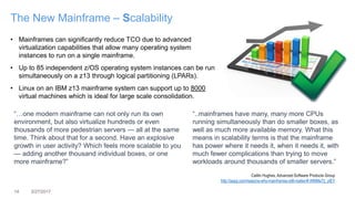 14 3/27/2017
The New Mainframe – Scalability
• Mainframes can significantly reduce TCO due to advanced
virtualization capabilities that allow many operating system
instances to run on a single mainframe.
• Up to 85 independent z/OS operating system instances can be run
simultaneously on a z13 through logical partitioning (LPARs).
• Linux on an IBM z13 mainframe system can support up to 8000
virtual machines which is ideal for large scale consolidation.
“…one modern mainframe can not only run its own
environment, but also virtualize hundreds or even
thousands of more pedestrian servers — all at the same
time. Think about that for a second. Have an explosive
growth in user activity? Which feels more scalable to you
— adding another thousand individual boxes, or one
more mainframe?”
“..mainframes have many, many more CPUs
running simultaneously than do smaller boxes, as
well as much more available memory. What this
means in scalability terms is that the mainframe
has power where it needs it, when it needs it, with
much fewer complications than trying to move
workloads around thousands of smaller servers.”
Caitlin Hughes, Advanced Software Products Group
http://aspg.com/reasons-why-mainframes-still-matter/#.WMMe72_ytEY
 
