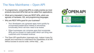 18 3/27/2017
The New Mainframe – Open API
• To programmers, consuming APIs is a daily practice as most
products document APIs that can be called from applications.
• What we’re interested in here are REST APIs, which are
agnostic of hardware, OS, and programming languages.
• Why are REST APIs good for your business?
• Your developers can compose apps more quickly by
incorporating tested APIs instead of reinventing
functionality which will then need to be tested.
• Other businesses can compose apps that incorporate
APIs you’ve chosen to make public which can bring new
customers and increased revenue.
• The Open API specification (openapis.org), makes it easy for
people and machines to understand the capabilities of an API
without access to source code, online help,…,etc.
http://openapis.org
 