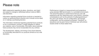 2 3/27/2017
Please note
IBM’s statements regarding its plans, directions, and intent
are subject to change or withdrawal without notice at IBM’s
sole discretion.
Information regarding potential future products is intended to
outline our general product direction and it should not be relied
on in making a purchasing decision.
The information mentioned regarding potential future products
is not a commitment, promise, or legal obligation to deliver
any material, code or functionality. Information about potential
future products may not be incorporated into any contract.
The development, release, and timing of any future features
or functionality described for our products remains at our sole
discretion.
Performance is based on measurements and projections
using standard IBM benchmarks in a controlled environment.
The actual throughput or performance that any user will
experience will vary depending upon many factors, including
considerations such as the amount of multiprogramming in
the user’s job stream, the I/O configuration, the storage
configuration, and the workload processed. Therefore, no
assurance can be given that an individual user will achieve
results similar to those stated here.
 