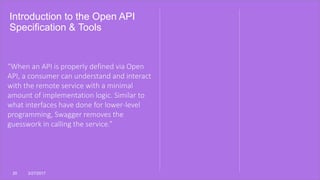 Introduction to the Open API
Specification & Tools
20 3/27/2017
“When an API is properly defined via Open
API, a consumer can understand and interact
with the remote service with a minimal
amount of implementation logic. Similar to
what interfaces have done for lower-level
programming, Swagger removes the
guesswork in calling the service.”
 